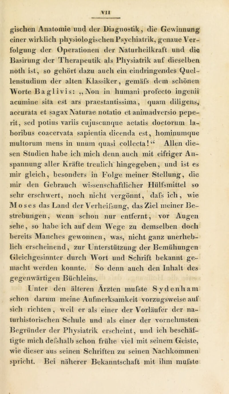 gischen Anatomie und der Diagnostik, die Gewinnung einer w irklich physiologischen Psychiatrik, genaue Ver- folgung der Operationen der Naturheilkraft und die Basirung der Therapeutik als Physiatrik auf dieselben noth ist, so gehört dazu auch ein eindringendes Quel- lenstudium der alten Klassiker, gemäfs dem schönen Worte Ba gl ivis: „Non in humani profecto ingenii acumine sita est ars praestantissima, quam diligens, accurata et sagax Naturae notatio et animadversio pepe- rit, sed potius variis cujuscunque aetatis doetorum la- boribus coacervata sapientia dicenda est, hominumque multorum mens in unuin quasi collecta! u Allen die- sen Studien habe ich mich denn auch mit eifriger An- spannung aller Kräfte treulich liingegeben, und ist es mir gleich, besonders in Folge meiner Stellung, die mir den Gebrauch wissenschaftlicher Hiilfsmittel so sehr erschwert, noch nicht vergönnt, dafs ich, wie M o s e s das Land der Verheifsung, das Ziel meiner Be- strebungen, wenn schon nur entfernt, vor Augen sehe, so habe ich auf dem Wrege zu demselben doch bereits Manches gewonnen, was, nicht ganz unerheb- lich erscheinend, zur Unterstützung der Bemühungen Gleichgesinnter durch Wort und Schrift bekannt ge- macht werden konnte. So denn auch den Inhalt des gegenwärtigen Büchleins. Lnter den älteren Ärzten mufste Svdenham schon darum meine Aufmerksamkeit vorzugsw eise auf sich richten, w eil er als einer der Vorläufer der na- turhistorischen Schule und als einer der vornehmsten Begründer der Physiatrik erscheint, und ich beschäf- tigte mich defshalb schon frühe viel mit seinem Geiste, wie dieser aus seinen Schriften zu seinen Nachkommen spricht. Bei näherer Bekanntschaft mit ihm mufste