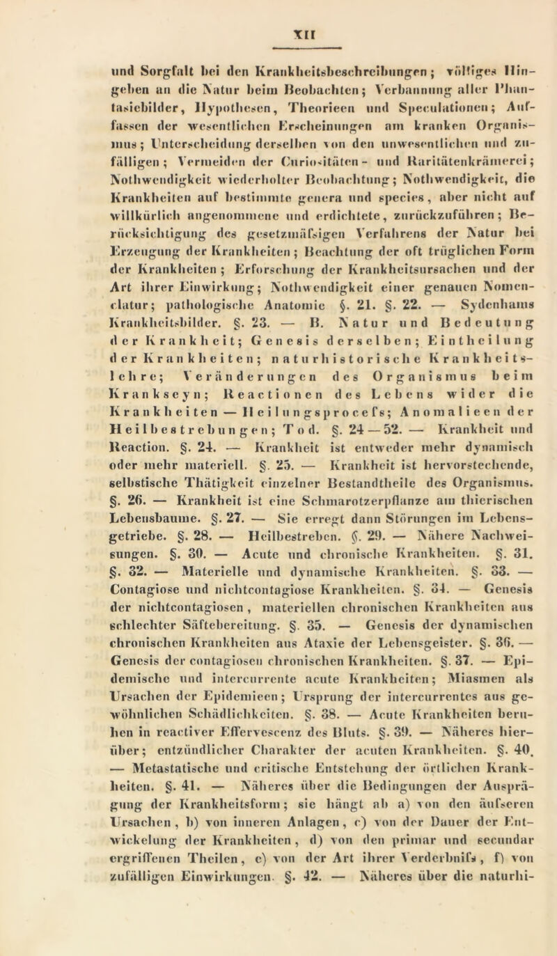 und Sorgfalt bei den Kraukhcitsbeschrcihungrn ; völliges 11ir»— gelten an die Natur beim Beobachten; Verbannung aller l’lian- tasicbilder, Hypothesen, Theorieen und Speculationeu; Auf- fassen der wesentlichen Erscheinungen am kranken Organis- mus); Unterscheidung derselben von den unwesentlichen und zu- fälligen; Vermeiden der Curiositätcn - und Raritätenkrämerei; Nothwendigkeit wiederholter Beobachtung; Nothwendigkeit, die Krankheiten auf bestimmte genera und species, aber nicht auf willkürlich angenommene und erdichtete, zurückzuführen; Be- rücksichtigung des gesetzmälsigen Verfahrens der Natur bei Urzeugung der Krankheiten ; Beachtung der oft trüglichen Form der Krankheiten ; Erforschung der Krankheitsursachen und der Art ihrer Einwirkung; Nothwendigkeit einer genauen Nomcn- « latur; pathologische Anatomie §. 21. §. 22. —- Sydcnhanis Kraukheitsbilder. §. 23. — B. Natur und Bedeutung der Krankheit; Genesis derselben; Eintheilung der Krankheiten; naturhistorische Krankheit«- lehre; Veränderungen des Organismus beim Krankseyn; Reactionen des Lebens wider die Krankheiten — lleilungsprocefs; Anomalieen der Heilbestrebungen; Tod. §. 24 — 52. — Krankheit und Keaction. §. 24. — Krankheit ist entweder mehr dynamisch oder mehr materiell. §. 25. — Krankheit ist hervorstechende, selbstische Thätigkeit einzelner Bestandteile des Organismus. §. 26. — Krankheit ist eine Schmarotzerpflanze am tierischen Lebensbaume. §. 27. — Sie erregt dann Störungen im Lebens- getriebe. §. 28. — Heilbestreben. 2!). — Nähere Nachwei- sungen. §. 30. — Acute und chronische Krankheiten. §. 31. §. 32. — Materielle und dynamische Krankheiten. §. 33. — Contagiosc und nichtcontogiose Krankheiten. §. 34. — Genesis der nichtcontagiosen , materiellen chronischen Krankheiten aus schlechter Säftebereitung. §. 35. — Genesis der dynamischen chronischen Krankheiten aus Ataxie der Lebensgeister. §. 3fi. — Genesis der contagioscu chronischen Krankheiten. §. 37. — Epi- demische und intercurrente acute Krankheiten; Miasmen als Ursachen der Epidemieen; Ursprung der intercurrentes aus ge- wöhnlichen Schädlichkeiten. §. 38. — Acute Krankheiten beru- hen in rcactiver Efferveseenz des Bluts. §. 30. — Näheres hier- über; entzündlicher Charakter der acuten Krankheiten. §.40. — Metastatische und critisclie Entstehung der örtlichen Krank- heiten. §. 41. — Näheres über die Bedingungen der Ausprä- gung der Krankheitsform; sie hängt ab a) von den äufscren Ursachen, b) von inneren Anlagen, c) von der Dauer der Ent- wickelung der Krankheiten, d) von den primär und secundar ergriffenen Theilcn , c) von der Art ihrer V erde ihn i fs , f) von zufälligen Einwirkungen. §. 42. — Näheres über die naturhi-