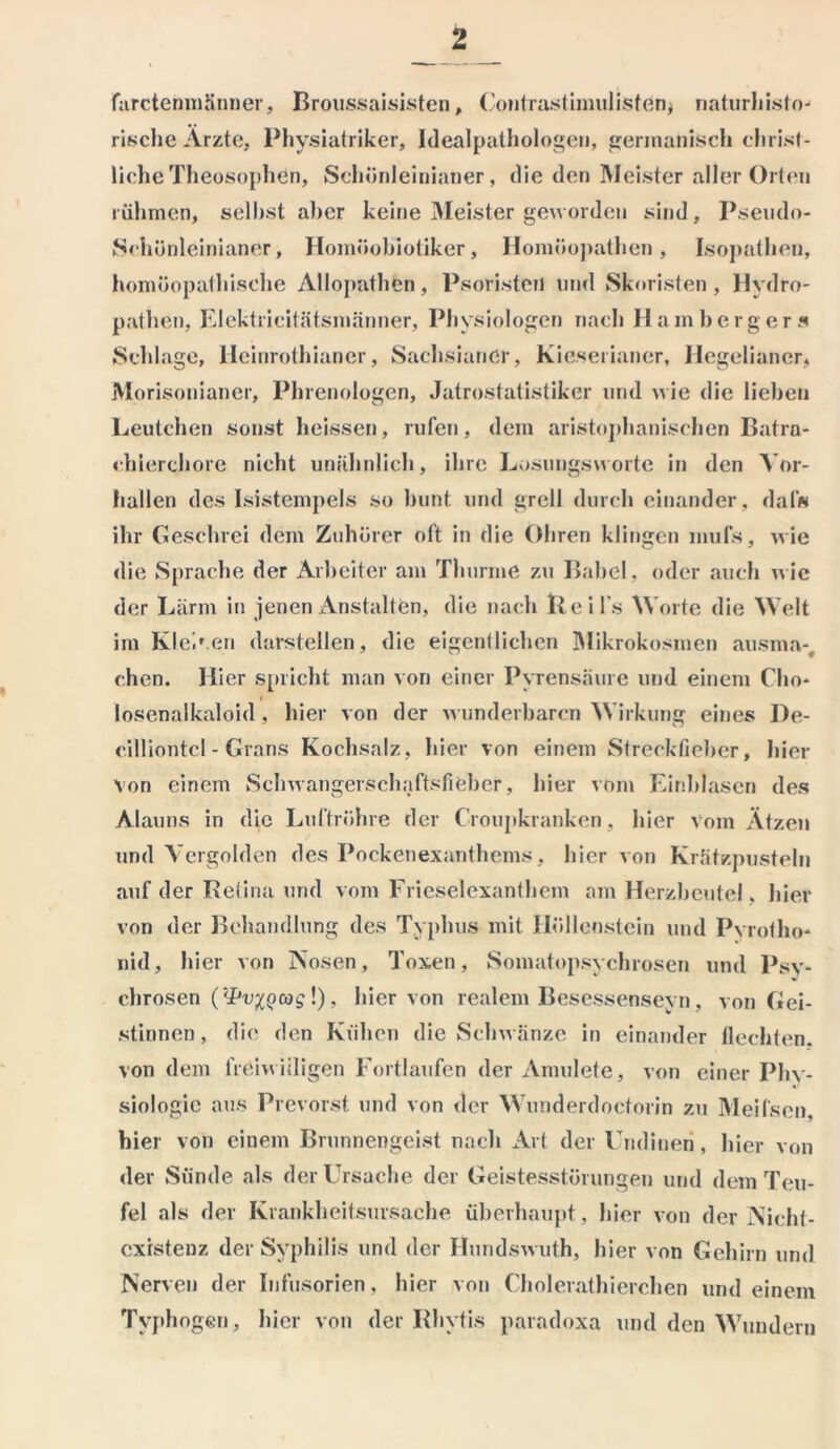 fnrctenmänner, Broussaisisten, Contrastimulistenj naturhisto- rische Ärzte, Physiatriker, Idealpathologen, germanisch christ- liche Theosophen, Sehönleinianer, die den Meister aller Orten rühmen, seihst aber keine Meister geworden sind, Pseiulo- Sehünleinianer, Homöobiotiker, Homöopathen, Isopathon, homöopathische Allopathen, Psoristeil und Skoristen , Hydro- pathen, Elektrieitätsmänner, Physiologen nach Hamberg er s Schlage, Heinrothianer, Sachsianer, Kieserianer, Hegelianer, Morisonianer, Plnenologen, Jatrostatistiker und wie die lieben Leutchen sonst heissen, rufen, dem aristophanischen Batra- chierchore nicht unähnlich, ihre Losungsworte in den Vor- hallen des Isistempels so bunt und grell durch einander, dal« ihr Geschrei dem Zuhörer oft in die Öhren klingen mufs, wie die Sprache der Arbeiter am Thurme zu Babel, oder auch wie der Lärm in jenen Anstalten, die nach Heils Worte die Welt im Klei'.en darstellen, die eigentlichen Mikrokosmen ausma-, chen. Hier spricht man von einer Pyrensaure und einem Clio* losenalkaloid, hier von der wunderbaren Wirkung eines De- cilliontcl- Grans Kochsalz, hier von einem Strecklieber, hier- von einem Schwangerschaftsfieber, hier vom Einblasen des Alauns in die Luftröhre der Croupkranken, hier vom Ätzen und Vergolden des Pockenexanthems, hier von Krätzpusteln auf der Retina und vom Frieseiexanthem am Herzbeutel, hier- von der Behandlung des Typhus mit Höllenstein und Pvrotho- nid, hier von Nosen, Toxen, Somatopsychrosen und Psy- chrosen (‘•PvxQcog !), hiervon realem Besessenseyn, von Gei- stinnen , die den Kühen die Schwänze in einander flechten, von dem freiwilligen Fortlaufen der Amulete, von einer Phy- siologie aus Prevorst und von der Wunderdoctorin zu Meilsen, hier von einem Brunnengeist nach Art der Undinen, hier von der Sünde als der Ursache der Geistesstörungen und dem Teu- fel als der Krankheitsursache überhaupt, hier von der Nicht- exrstenz der Syphilis und der Hundswuth, hier von Gehirn und Nerven der Infusorien, hier von Cholerathierchen und einem Tvphogen, hier von der Rhytis paradoxa und den Wundern