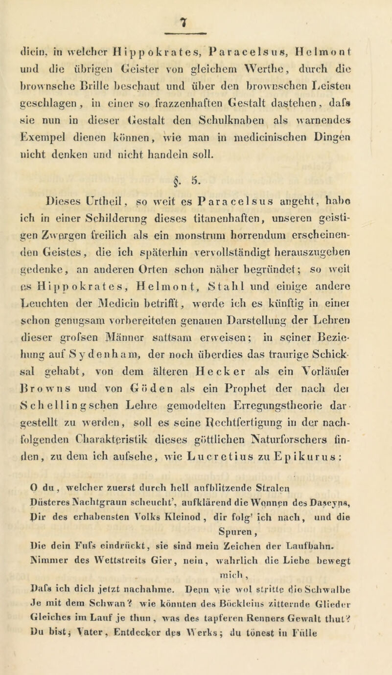 dich), iti welcher H ippokrates, Paracelsus, II clmont und die übrigen (Geister von gleichem Werthe, durch die brownsche Brille beschaut und über den brownschen Leisten geschlagen, in einer so fratzenhaften Gestalt dastehen, dafs sie nun in dieser Gestalt den Schulknaben als warnendes Exempel dienen können, wie man in medicinischen Dingen nicht denken und nicht handeln soll. §• 5. Dieses Urtheil, so weit es Paracelsus angeht, habe ich in einer Schilderung dieses titanenhaften, unseren geisti- gen Zwergen freilich als ein monstrum horrendum erscheinen- den Geistes, die ich späterhin vervollständigt herauszugeben gedenke, an anderen Orten schon näher begründet; so weit us H i pp ok rat es, Heimo nt, Stahl und einige andere Beuchten der Mediciu betrifft , werde ich es künftig in einer schon genugsam vorbereiteten genauen Darstellung der Lehren dieser grofsen Männer sattsam erweisen; in seiner Bezie- hung auf Sydenham, der noch überdies das traurige Schick- sal gehabt, von dem älteren Hecker als ein Vorläufer Browns und von Göden als ein Prophet der nach dei vS c h e 11 i n g sehen Lehre gemodelten Erregungstheorie dar gestellt zu werden, soll es seine Rechtfertigung in der nach- folgenden Charakteristik dieses göttlichen Naturforschers lin- den , zu dem ich aufsehe, wie Lucretius zu E p i k u r u s : O du , welcher zuerst durch hell anfhlitzende Stralcn Düsteres Nachtgraun scheucht’, aufklärend die Wonnen desDaseyns, Dir des erhabensten Volks Kleinod, dir folg’ ich nach, und die Spuren, Die dein Fnfs eindrückt, sie sind mein Zeichen der Laufbahn. Mimnier des Wettstreits Gier, nein, wahrlich die Liebe bewegt mich , Dafs ich dich jetzt nachahme. Denn wie wol stritte die Schwalbe Je mit dem Schwan? wie könnten des Buckle ins zitternde Glieder Gleiches im Lauf je thun , was des tapferen Renners Gewalt tliut? Du bist * \ater, Entdecker des Werks; du tonest in Fülle