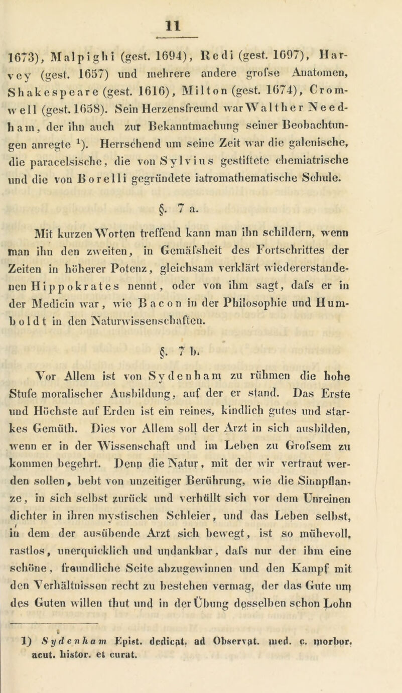 1673), Mal p igln (gest. 1694), Ile di (gest. 1697), II ar- vey (gest. 1657) und mehrere andere grofse Anatomen, Shakespeare (gest. 1616), Mi 11on (gest. 1674), Crom- well (gest. 1658). Sein Herzensfreund war W a 11 h e r Nee d- ham, der ihn auch zur Bekanntmachung seiner Beobachtun- gen anregte *). Herrschend um seine Zeit war die galenische, die paracelsische, die von Sylvins gestiftete chemiatrische und die von Borelli gegründete iatromathematische Schule. §• 7 a. Mit kurzen Worten treffend kann man ihn schildern, wenn man ihn den zweiten, in Gemäfsheit des Fortschrittes der Zeiten in höherer Potenz, gleichsam verklärt wiedererstande- nen H i p p okrates nennt, oder von ihm sagt, dafs er in der Medicin war, wie Bacon in der Philosophie und Hum- boldt in den Naturwissenschaften. §. 7 b. Vor Allem ist von Sy de nh am zu rühmen die hohe Stufe moralischer Ausbildung, auf der er stand. Das Erste und Höchste auf Erden ist ein reines, kindlich gutes und star- kes Genüith. Dies vor Allem soll der Arzt in sich ausbilden, wenn er in der Wissenschaft und im Leben zu Grofsem zu kommen begehrt. Denn die Natur, mit der wir vertraut wer- den sollen, bebt von unzeitiger Berührung, wie die Sinnpflan- ze, in sich seihst zurück und verhüllt sich vor dem Unreinen dichter in ihren mystischen Schleier, und das Leben selbst, in dem der ausübende Arzt sich bewegt, ist so mühevoll, rastlos, unerquicklich und undankbar, dafs nur der ihm eine schöne, freundliche Seite abzugewinnen und den Kampf mit den Verhältnissen recht zu bestehen vermag, der das Gute um des Guten willen thut und in der Übung desselben schon Lohn 1) Sydcnham JäpUt. dcdicat. ad Obscrvat. mcd. c. morbur. acut, liistor. et curat.