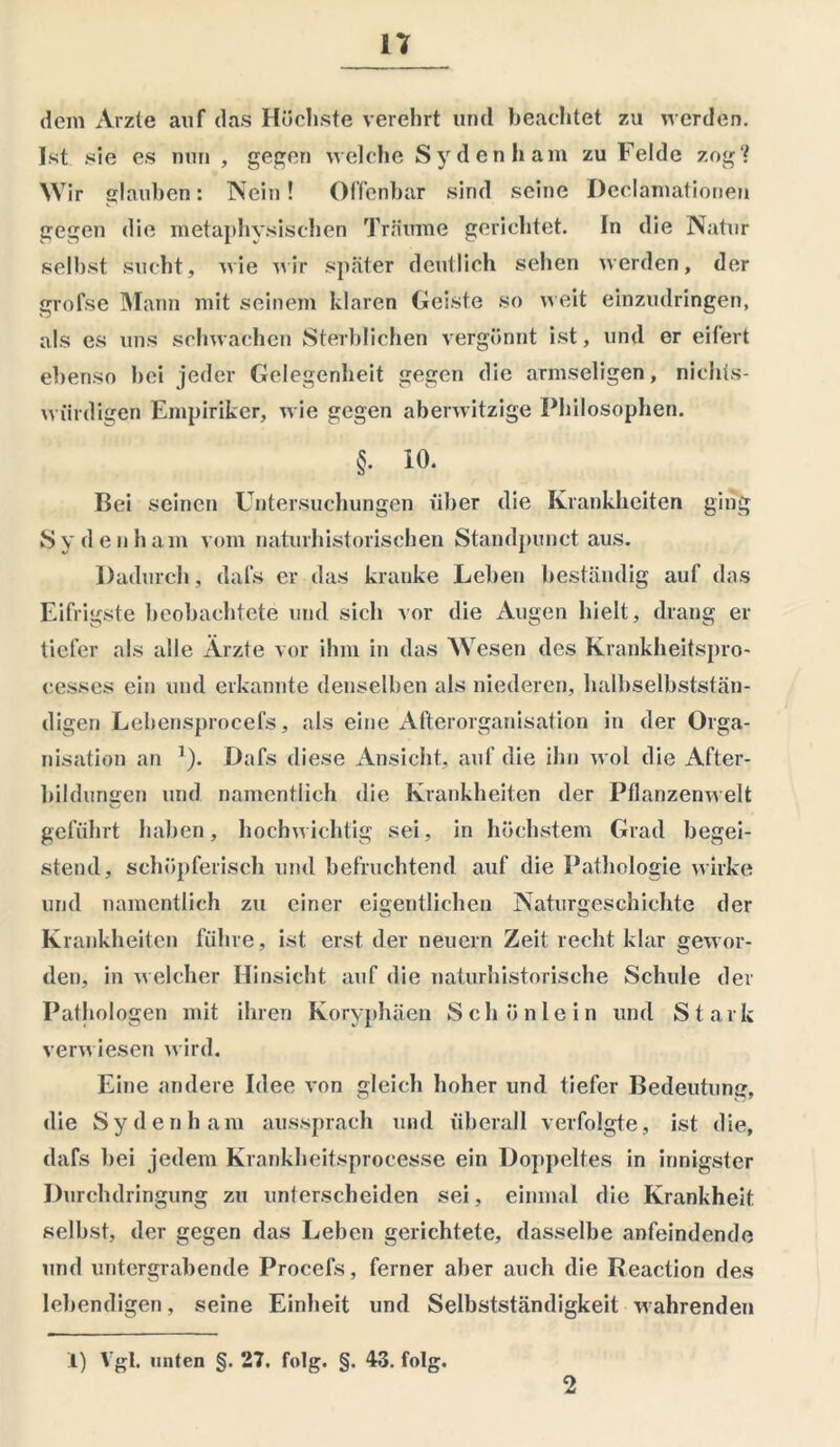 n dem Arzte auf das Höchste verehrt und beachtet zu werden. Ist sie es nun , gegen welche Sydenham zu Felde zog“? Wir glauben: Nein! Offenbar sind seine Declamationen gegen die metaphysischen Träume gerichtet. In die Natur selbst sucht, wie wir später deutlich sehen werden, der grofse Mann mit seinem klaren Geiste so weit einzudringen, als es uns schwachen Sterblichen vergönnt ist, und er eifert ebenso hei jeder Gelegenheit gegen die armseligen, nichts- würdigen Empiriker, wie gegen aberwitzige Philosophen. §. io. Bei seinen Untersuchungen über die Krankheiten ging Sydenham vom naturhistorischen Standpunct aus. Dadurch, dafjS er das kranke Lehen beständig auf das Eifrigste beobachtete und sich vor die Augen hielt, drang er tiefer als alle Ärzte vor ihm in das Wesen des Krankheitspro- cesses ein und erkannte denselben als niederen, halbselbststän- digen Lebensprocefs, als eine Afterorganisation in der Orga- nisation an 7). Dafs diese Ansicht, auf die ihn wol die After- bildungen und namentlich die Krankheiten der Pflanzenwelt geführt haben, hochwichtig sei, in höchstem Grad begei- stern!, schöpferisch und befruchtend auf die Pathologie wirke und namentlich zu einer eigentlichen Naturgeschichte der Krankheiten führe, ist erst der neuern Zeit recht klar gewor- den, in welcher Hinsicht auf die naturhistorische Schule der Pathologen mit ihren Koryphäen Schön lein und Stark verwiesen wird. Eine andere Idee von gleich hoher und tiefer Bedeutung, die Sydenham aussprach und überall verfolgte, ist die, dafs bei jedem Krankheitsproeesse ein Doppeltes in innigster Durchdringung zu unterscheiden sei, einmal die Krankheit selbst, der gegen das Leben gerichtete, dasselbe anfeindende und untergrabende Procefs, ferner aber auch die Reaction des lebendigen, seine Einheit und Selbstständigkeit wahrenden .1) Vgl. unten §. 27. folg. §. 43. folg. 2