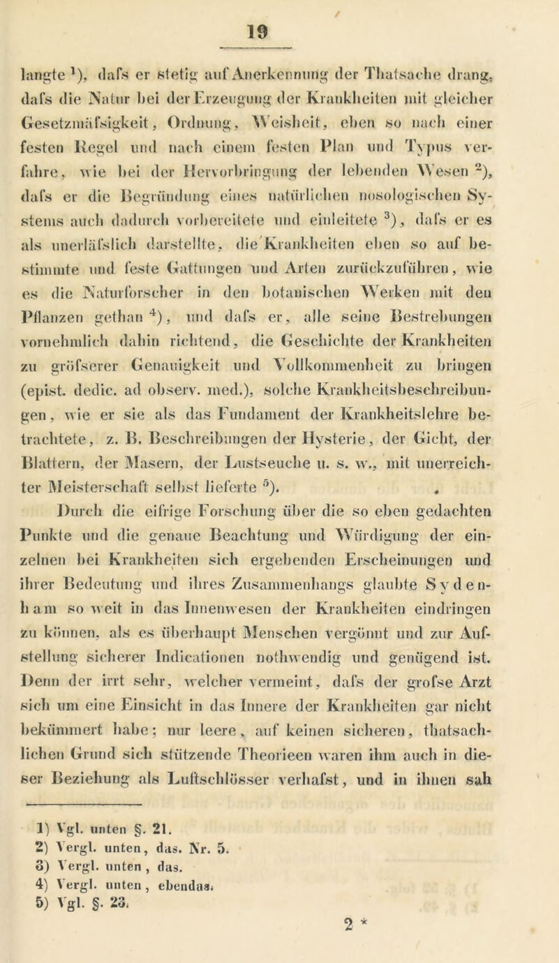 / langte 1 2), «lafs er stetig auf Anerkennung der Thatsache drang, dafs die Natur bei der Erzeugung der Krankheiten mit gleicher Gesetzmafsigkeit, Ordnung. Weisheit, eben so nach einer festen liegel und nach einem festen Plan und Typus ver- fahre, wie hei der Hervorbringung der lebenden Wesen ~), dafs er die Begründung eines natürlichen nosologischen Sy- stems auch dadurch vorbereitete und einleitete 3), dafs er es als unerhil’slich darstellte, die Krankheiten eben so auf be- stimmte und feste Gattungen und Arten zurückzuführen, wie es die Naturforscher in den botanischen Werken mit den Pflanzen gethan4), und dafs er , alle seine Bestrebungen vornehmlich dahin richtend, die Geschichte der Krankheiten zu gröfserer Genauigkeit und Vollkommenheit zu bringen (epist. dedic. ad observ. med.), solche Krankheitsbeschreibun- gen , wie er sie als das Fundament der Krankheitslehre be- trachtete, z. B. Beschreibungen der Hysterie, der Gicht, der Blattern, der Masern, der Lustseuche u. s. w., mit unerreich- ter Meisterschaft selbst lieferte 5). Durch die eifrige Forschung über die so eben gedachten Punkte und die genaue Beachtung und Würdigung der ein- zelnen bei Krankheiten sich ergebenden Erscheinungen und ihrer Bedeutung und ihres Zusammenhangs glaubte Syden- ham soweit in das Innenwesen der Krankheiten eindringen zu können, als es überhaupt Menschen vergönnt und zur Auf- stellung sicherer Indicationen nothwendig und genügend ist. Denn der irrt sehr, welcher vermeint, dafs der grofse Arzt sich um eine Einsicht in das Innere der Krankheiten gar nicht bekümmert habe; nur leere, auf keinen sicheren, thatsach- liehen Grund sich stützende Theorieen waren ihm auch in die- ser Beziehung als Luftschlösser verbalst, und in ihnen sah 1) Vgl. unten §. 21. 2) Vergl. unten, das. Nr. 5. 8) Vergl. unten , das. 4) Vergl. unten , ebendas* 5) Vgl. §. 23* 2 *