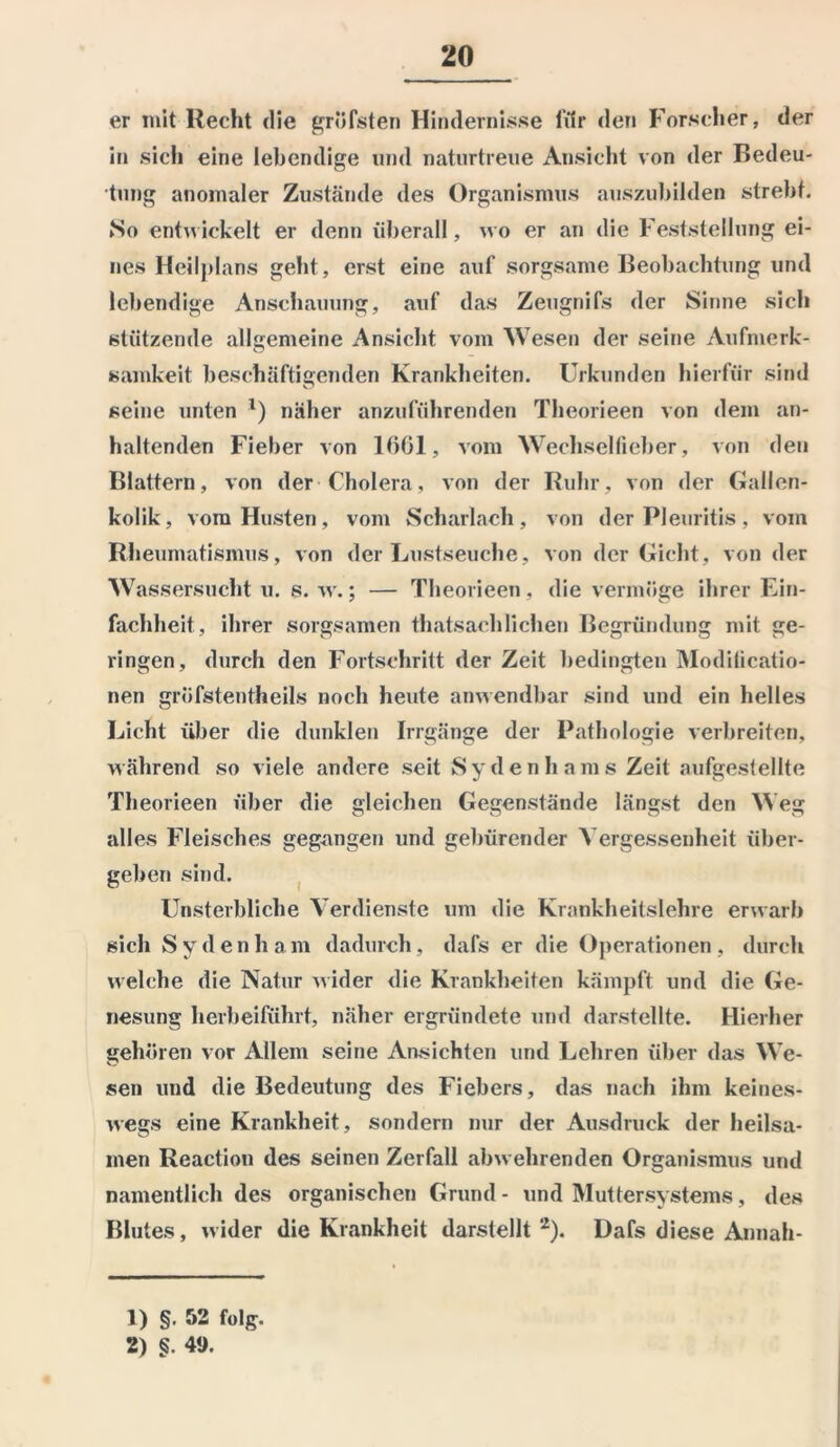 er mit Recht die gröfsten Hindernisse iiir den Forscher, der in sich eine lebendige und naturtreue Ansicht von der Bedeu- tung anomaler Zustände des Organismus auszubilden strebt. No entwickelt er denn überall, wo er an die Feststellung ei- nes Heilplans geht, erst eine auf sorgsame Beobachtung und lebendige Anschauung, auf das Zeugnifs der Sinne sich stützende allgemeine Ansicht vom Wesen der seine Aufmerk- o samkeit beschäftigenden Krankheiten. Urkunden hierfür sind seine unten *) näher anzuführenden Theorieen von dem an- haltenden Fieber von 1661, vom Wechselfieber, von den Blattern, von der Cholera, von der Ruhr, von der Gallen- kolik, vom Husten, vom Scharlach, von der Pleuritis, vom Rheumatismus, von der Lustseuche, von der Gicht, von der Wassersucht u. s. w.; — Theorieen, die vermöge ihrer Ein- fachheit, ihrer sorgsamen thatsachliehen Begründung mit ge- ringen, durch den Fortschritt der Zeit bedingten Modilicatio- nen gröfstentheils noch heute anwendbar sind und ein helles Licht über die dunklen Irrgänge der Pathologie verbreiten, während so viele andere seit Sy den ha ms Zeit aufgestellte Theorieen über die gleichen Gegenstände längst den Weg alles Fleisches gegangen und gebürender Vergessenheit über- geben sind. Unsterbliche Verdienste um die Krankheitslehre erwarb sich Sydenham dadurch, dafs er die Operationen, durch welche die Natur wider die Krankheiten kämpft und die Ge- nesung herbeiführt, näher ergründete und darstellte. Hierher gehören vor Allem seine Ansichten und Lehren über das We- sen und die Bedeutung des Fiebers, das nach ihm keines- wegs eine Krankheit, sondern nur der Ausdruck der heilsa- men Reaction des seinen Zerfall abwehrenden Organismus und namentlich des organischen Grund- und Muttersystems, des Blutes, wider die Krankheit darstellt1 2). Dafs diese Annah- 1) §. 52 folg. 2) §. 49.