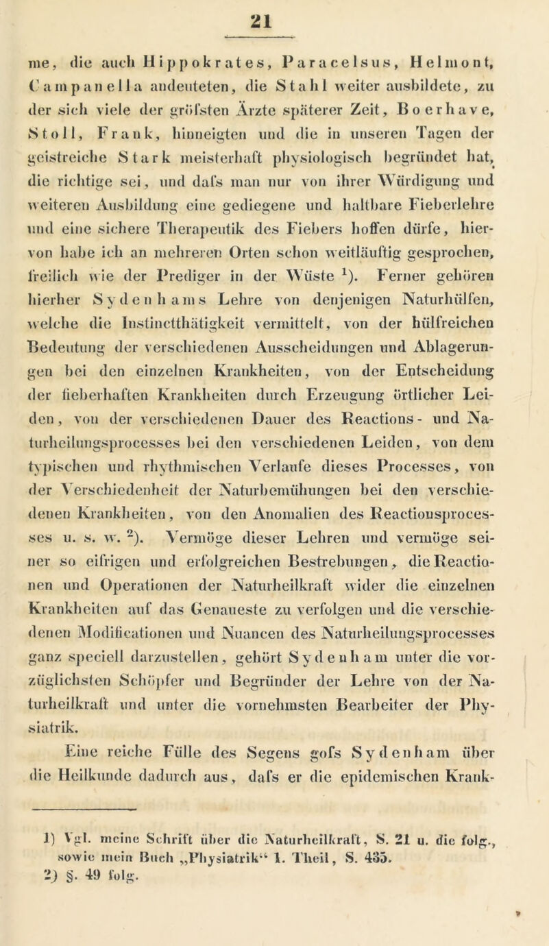 me, die auch Hippokrates, Paracelsus, H e 1 m o n t, (’ampanella andeuteten, die Stahl weiter ausbildete, zu der sich viele der gröfsten Ärzte späterer Zeit, Boerhave, Stoll, Frank, hinneigten und die in unseren Tagen der geistreiche Stark meisterhaft physiologisch begründet hat, die richtige sei , und dafs man nur von ihrer Würdigung und weiteren Ausbildung eine gediegene und haltbare Fieberlehre und eine sichere Therapeutik des Fiebers hoffen dürfe, hier- von habe ich an mehreren Orten schon weitläultig gesprochen, freilich wie der Prediger in der Wüste x). Ferner gehören hierher Svdenhams Lehre von denjenigen Naturhülfen, welche die Instinctthätigkeit vermittelt, von der hiilfreicheu Bedeutung der verschiedenen Ausscheidungen und Ablagerun- gen bei den einzelnen Krankheiten, von der Entscheidung der lieberhaften Krankheiten durch Erzeugung örtlicher Lei- den, von der verschiedenen Dauer des Reactions- und Na- turheilungsprocesses bei den verschiedenen Leiden, von dem typischen und rhythmischen Verlaufe dieses Processes, von der Verschiedenheit der Naturbemühungen bei den verschie- denen Krankheiten, von den Anomalien des Reactiousproces- ses u. s. w. 1 2). Vermöge dieser Lehren und vermöge sei- ner so eifrigen und erfolgreichen Bestrebungen, dieReactio- nen und Operationen der Naturheilkraft wider die einzelnen Krankheiten auf das Lenaueste zu verfolgen und die versehie- denen Moditicationen und Nuancen des Naturheilungsproeesses ganz speciell darzustellen, gehört Sy de uh am unter die vor- züg lieh sten Schöpfer und Begründer der Lehre von der Na- lurheilkraft und unter die vornehmsten Bearbeiter der Phy- siatrik. Eine reiche Fülle des Segens gofs Sy denham über die Heilkunde dadurch aus, dafs er die epidemischen Krank- 1) \ gl. meine Schrift über die Aaturlicilftraft, S. 21 u. die folg., sowie mein Buch „Fliysiatrik“ 1. Tlieil, S. 435. -) §• 49 folg. *