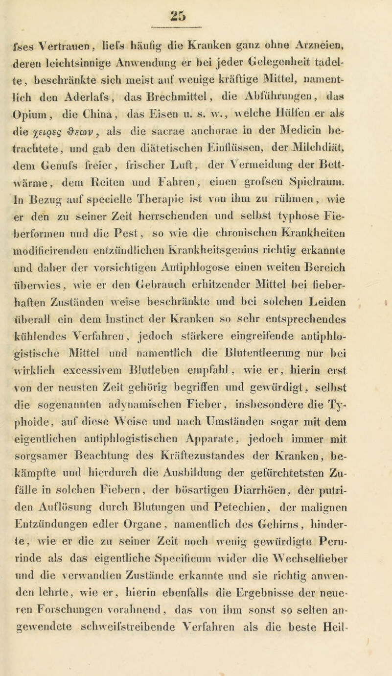 fees Vertrauen. liefs häutig die Kranken ganz ohne Arzneien, deren leichtsinnige Anwendung er hei jeder Gelegenheit tadel- te , beschränkte sich meist auf wenige kräftige Mittel, nament- lich den Aderlais, das Brechmittel, die Abführungen, das Opium, die China, das Eisen u. s. w., welche Hüllen er als die %HQ£g &cCov, als die sacrae anchorae in der Medicin be- trachtete, und gab den diätetischen Einflüssen, der Milchdiät, dem Genufs freier. Irischer Luft, der Vermeidung der Bett- wärme, dem Reiten und Fahren, einen grolsen Spielraum. In Bezug auf specielle Therapie ist von ihm zu rühmen, wie er den zu seiner Zeit herrschenden und selbst typhöse Fie- berformen und die Pest, so wie die chronischen Krankheiten modificirenden entzündlichen Krankheitsgenius richtig erkannte und daher der vorsichtigen Antiphlogose einen weiten Bereich überwies, wie er den Gebrauch erhitzender Mittel bei fieber- haften Zuständen weise beschränkte und bei solchen Leiden überall ein dem lnstinct der Kranken so sehr entsprechendes kühlendes Verfahren, jedoch stärkere eingreifende antiphlo- gistische Mittel und namentlich die Blutentleerung nur bei wirklich excessivem Blutleben empfahl, wie er, hierin erst von der neusten Zeit gehörig begriffen und gewürdigt, selbst die sogenannten adynamischen Fieber, insbesondere die Ty- phoide, auf diese Weise und nach Umständen sogar mit dem eigentlichen antiphlogistischen Apparate, jedoch immer mit sorgsamer Beachtung des Kräftezustandes der Kranken, be- kämpfte und hierdurch die Ausbildung der gefürchtetsten Zu- fälle in solchen Fiebern, der bösartigen Diarrhöen, der putri- den Auflösung durch Blutungen und Petechien, der malignen Entzündungen edler Organe, namentlich des Gehirns, hinder- te, wie er die zu seiner Zeit noch wenig gewürdigte Peru- rinde als das eigentliche Specificum wider die Wechselfieber und die verwandten Zustände erkannte und sie richtig anwen- den lehrte, wie er, hierin ebenfalls die Ergebnisse der neue- ren Forschungen vorahnend, das von ihm sonst so selten an- gewendete schweifstreibende Verfahren als die beste Heil-