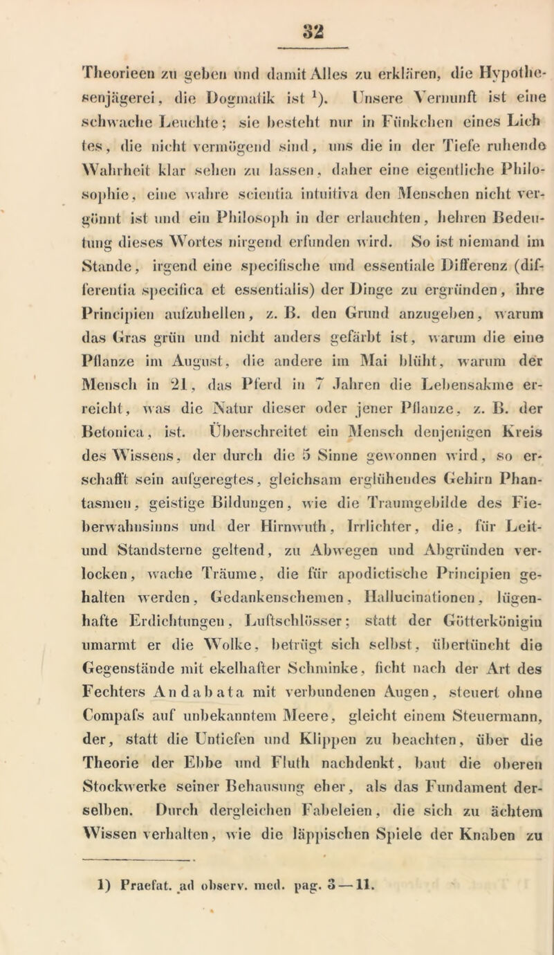 Theorieen zu geben und damit Alles zu erklären, die Hypothe- senjägerei, die Dogmatik ist1). Unsere Vernunft ist eine schwache Leuchte; sie besteht nur in Fünkchen eines Lieh ies, die nicht vermögend sind, uns die in der Tiefe ruhende Wahrheit klar sehen zu lassen , daher eine eigentliche Philo- sophie, eine wahre seientia intuitiva den Menschen nicht ver- gönnt ist und ein Philosoph in der erlauchten, hehren Bedeu- tung dieses Wortes nirgend erfunden wird. So ist niemand im Stande, irgendeine specifische und essentiale Differenz (dif- ferentia specilica et essentialis) der Dinge zu ergründen, ihre Principien aufzuhellen, z. B. den Grund anzugeben, warum das Gras grün und nicht anders gefärbt ist, warum die eine Pflanze im August, die andere im Mai blüht, warum der Mensch in 21, das Pferd in 7 Jahren die Lebensakmc er- reicht, was die Natur dieser oder jener Pflanze, z. B. der Betonica, ist. Überschreitet ein Mensch denjenigen Kreis des Wissens, der durch die 5 Sinne gewonnen wird, so er- schafft sein aufgeregtes, gleichsam erglühendes Gehirn Phan- tasmen, geistige Bildungen, wie die Traumgebilde des Fie- berwahnsinns und der Hirnwuth, Irrlichter, die, für Leit- und Standsterne geltend, zu Abwegen und Abgründen ver- locken, wache Träume, die für apodictische Principien ge- halten werden, Gedankenschemen, Hallucinationen, lügen- hafte Erdichtungen, Luftschlösser; statt der Götterkönigin umarmt er die Wolke, betrügt sich selbst, übertüncht die Gegenstände mit ekelhafter Schminke, ficht nach der Art des Fechters And ab ata mit verbundenen Augen, steuert ohne Compafs auf unbekanntem Meere, gleicht einem Steuermann, der, statt die Untiefen und Klippen zu beachten, über die Theorie der Ebbe und Flufh nachdenkt, baut die oberen Stockwerke seiner Behausung eher, als das Fundament der- selben. Durch dergleichen Fabeleien, die sich zu achtem Wissen verhalten, wie die läppischen Spiele der Knaben zu 1) Praefat. ad ohserv. mcil. pag. 3 —11.