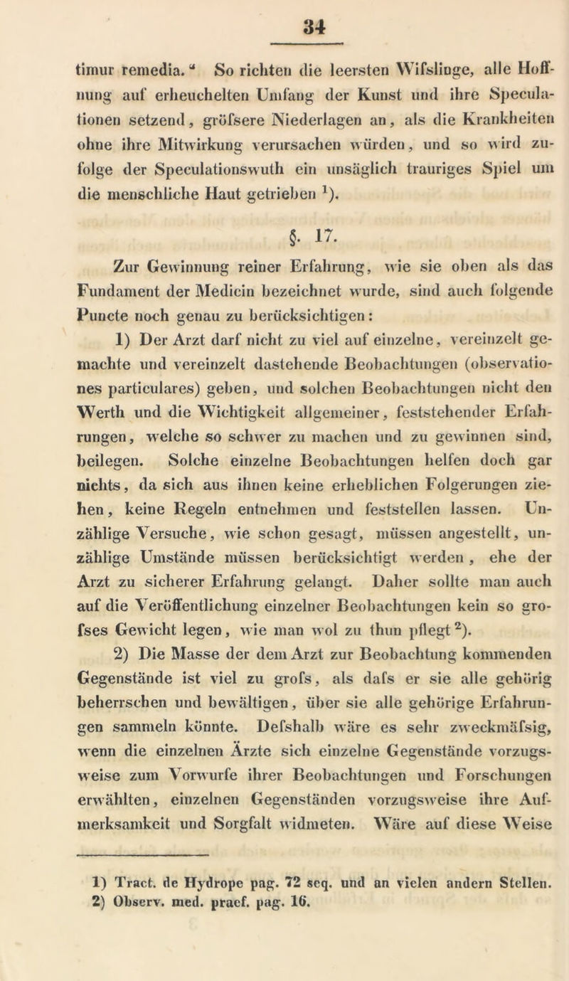 timur remedia.44 So richten die leersten Wifslioge, alle Hoff- nung auf erheuchelten Umfang der Kunst und ihre Specula- tionen setzend, grüfsere Niederlagen an, als die Krankheiten ohne ihre Mitwirkung verursachen würden, und so wird zu- folge der Speeulationswuth ein unsäglich trauriges Spiel um die menschliche Haut getrieben 1). §. 17. Zur Gewinnung reiner Erfahrung, wie sie oben als das Fundament der Medicin bezeichnet wurde, sind auch folgende Puncte noch genau zu berücksichtigen: 1) Der Arzt darf nicht zu viel auf einzelne, vereinzelt ge- machte und vereinzelt dastehende Beobachtungen (observatio- nes particulares) geben, und solchen Beobachtungen nicht den Werth und die Wichtigkeit allgemeiner, feststehender Erfah- rungen, welche so schwer zu machen und zu gewinnen sind, beilegen. Solche einzelne Beobachtungen helfen doch gar nichts, da sich aus ihnen keine erheblichen Folgerungen zie- hen , keine Regeln entnehmen und feststellen lassen. Un- zählige Versuche, wie schon gesagt, müssen angestellt, un- zählige Umstände müssen berücksichtigt werden, ehe der Arzt zu sicherer Erfahrung gelangt. Daher sollte man auch auf die Veröffentlichung einzelner Beobachtungen kein so gro- fses Gewicht legen, wie man wol zu thun ptlegt2). 2) Die Masse der dem Arzt zur Beobachtung kommenden Gegenstände ist viel zu grofs, als dafs er sie alle gehörig beherrschen und bewältigen, über sie alle gehörige Erfahrun- gen sammeln könnte. Defshalb wäre es sehr zweckmäfsig, wenn die einzelnen Ärzte sich einzelne Gegenstände vorzugs- weise zum Vorwurfe ihrer Beobachtungen und Forschungen erwählten, einzelnen Gegenständen vorzugsweise ihre Auf- merksamkeit und Sorgfalt widmeten. Wäre auf diese Weise 1) Tract. de Ilydropc pag. 72 scq. und an vielen andern Stellen. 2) Observ. med. praef. pag. 16.