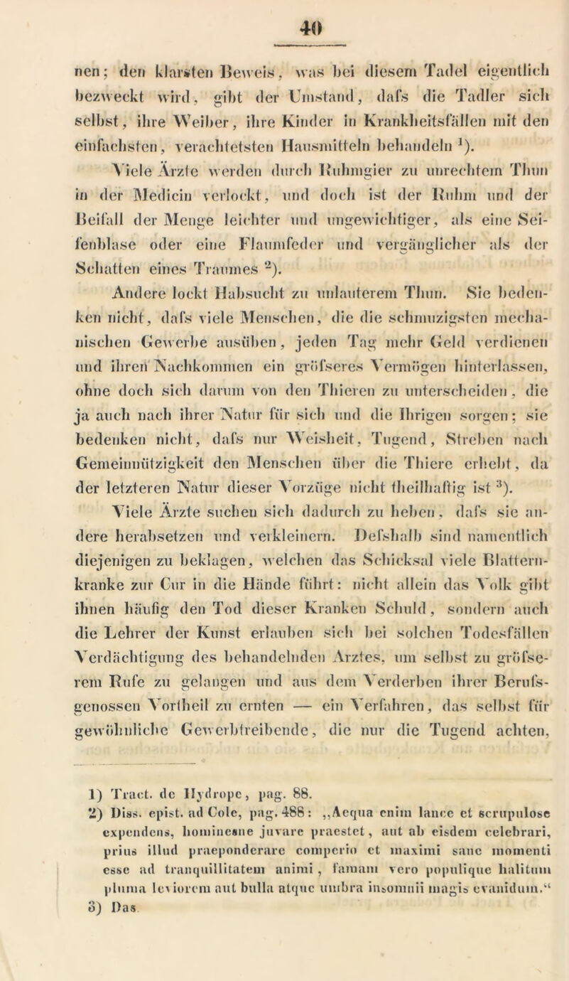 nen; den klarsten Beweis ,, was bei diesem Tadel eigentlich bezweckt wird, gibt der Umstand, dafs die Tadler sieh selbst, ihre Weiber, ihre Kinder in Krankheitsfällen mit den einfachsten, verächtetsten Hausmitteln behandeln1). Viele Ärzte werden durch Ruhmgier zu Unrechtem Thun in der Medicin verlockt, und doch ist der lluhm und der Beifall der Menge leichter und ungewichtiger, als eine Sei- fenblase oder eine Flaumfeder und verfänglicher als der Schatten eines Traumei 2 3). Andere lockt Habsucht zu mdauterem Thun. Sie beden- ken nicht, dafs viele Menschen, die die schmuzigsten mecha- nischen Gewerbe ausüben, jeden Tag mehr Geld verdienen und ihren Nachkommen ein grüfseres Vermögen hinterlassen, ohne docli sich darum von den Thieren zu unterscheiden , die ja auch nach ihrer Natur für sich und die Ihrigen sorgen; sie bedenken nicht, dafs nur Weisheit, Tugend, Streben nach Gemeinnützigkeit den Menschen über die Thierc erhebt, da der letzteren Natur dieser Vorzüge nicht fheilhaltig ist:l). Viele Ärzte suchen sich dadurch zu heben, dafs sie an- dere herabsetzen und verkleinern. Defshalb sind namentlich diejenigen zu beklagen, welchen das Schicksal viele Blattern- kranke zur Cur in die Hände führt: nicht allein das Volk gibt ihnen häufig den Tod dieser Kranken Schuld , sondern auch die Lehrer der Kunst erlauben sich bei solchen Todesfällen Verdächtigung des behandelnden Arztes, um selbst zu grüfsc- rem Rufe zu gelangen und aus dem Verderben ihrer Berufs- genossen Vortheil zu ernten — ein Verfahren, das selbst für gewöhnliche Gewerbtreibende, die nur die Tugend achten, 1) Tract. de Iljdropc, pag. 88. 2) Diss. epist. ad Cole, pag. 488: „Aequa enim lanee ct scrupulose expendens, honiincsne juvare praestet, aut ab eisdem eelebrari, prius illnd praeponderarc compcrio et muximi sanc niomenti esse ad trauquillitateui animi , tämam vero populique lialituiu plmua lesioveni aut bulla atque umbra insonmii magis evanidum.“ 3) Das