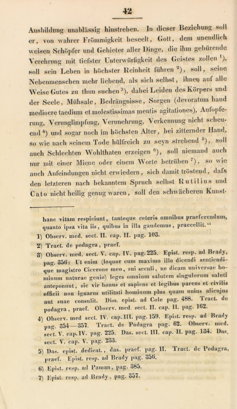 Ausbildung unablässig hinstreben. In dieser Beziehung soll er, von wahrer Frömmigkeit beseelt, Gott, dem unendlich weisen Schöpfer und Gebieter aller Dinge, die ihm gebärende Verehrung mit tiefster Unterwürfigkeit des Geistes zollen '), soll sein Leben in höchster Reinheit führen* 1 2), soll, seine Nebenmenschen mehr liebend, als sich seihst, ihneu aul alle Weise Gutes zu thun suchen3), dabei Leiden des Körpers und der Seele, Mühsale, Bedrängnisse, Sorgen (devoratum haud medioere taedium et molestissimas mentis agitationes), Aut Opfe- rung, Verunglimpfung, Verunehrung, Verkennung nicht scheu- end4) und sogar noch im höchsten Alter, hei zitternd ei lland, so wie nach seinem Tode hüllreich zu seyn strebend 5 6), soll auch Schlechten Wohlthaten erzeigen fi), soll niemand auch nur mit einer Miene oder einem Worte betrüben 7), so wie auch Anfeindungen nicht erwiedern, sich damit tröstend, dals den letzteren nach bekanntem Spruch selbst Rutil ius und Cato nicht heilig genug waren, soll den schwächeren Kunst- hanc vitam rcspiciunt, tantoque oetcris omnibus praeferenduni, quanto ipsa vita iis, quibus in illa gaudemus, praecellit. “ 1) Obscrv. mcd. sect. II. cap. II. pag. 103. 2) Tract. de podagra, praef. 3) Observ. med. sect. V. cap. IV. pag.225. Epist. resp. ad Brady, pag. 350: Ut enim (loqnor cum maximo illo dicendi senticndi- que magistro Cicerone meo, sui seculi, ne dicam universale lio- minum naturae genio) leges omnium salutem singulorum saluti anteponunt, sic vir bonns et sapiens et legibus parens et civilis officii non ignarus utilitati liominum plus quam unius aheujus aut suac consulit. Diss. epist. ad Cole pag. 488. Tract. de podagra, praef. Observ. nied sect. II. cap. II. pag. 162. 4) Observ. med sect. IV. cap. III. pag. 150. Epist. resp. ad Brady pag. 354 — 357. Tract. de Podagra pag. 62. Observ. med. sect. V. cap. IV. pag. 225. Das. sect. III. cap. II. pag. 134. Das. sect. V. cap. V. pag. 233. 5) Das. epist. dcdicat., das. praef. pag. II. Tract. de Podagra, praef. Epist. resp. ad Brady pag. 356. 6) Epist. resp. ad Paman, pag. 385.