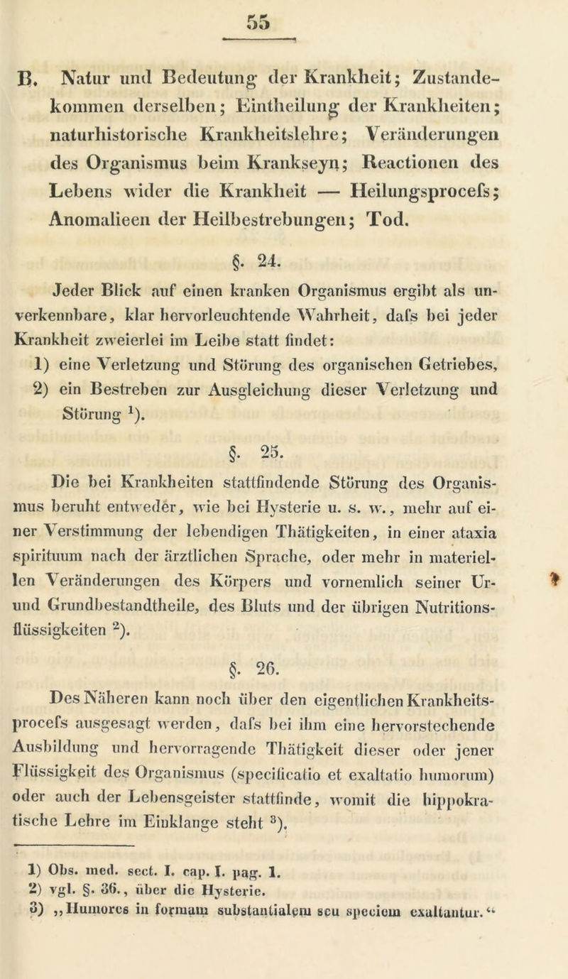 15, Natur und Bedeutung der Krankheit; Zustande- kommen derselben; Eintheilung der Krankheiten; naturhistorische Krankheitslehre; Veränderungen des Organismus beim Kranksein; Reactionen des Lebens wider die Krankheit — Heilungsprocefs; Anomalieen der Heilbestrebungen; Tod. §• 24. Jeder Blick auf einen kranken Organismus ergibt als un- verkennbare, klar hervorleuchtende Wahrheit, dafs bei jeder Krankheit zweierlei im Leibe statt findet: 1) eine Verletzung und Störung des organischen Getriebes, 2) ein Bestreben zur Ausgleichung dieser Verletzung und Störung 1). §• 25. Die bei Krankheiten stattfindende Störung des Organis- mus beruht entweder, wie bei Hysterie u. s. w., mehr auf ei- ner Verstimmung der lebendigen Thätigkeiten, in einer ataxia spirituum nach der ärztlichen Sprache, oder mehr in materiel- len Veränderungen des Körpers und vornemlich seiner Ur- und Grundbestandtheile, des Bluts und der übrigen Nutritions- flüssigkeiten 2). §• 26. Des Näheren kann noch über den eigentlichen Krankheits- procefs ausgesagt werden, dafs bei ihm eine hervorstechende Ausbildung und hervorragende Thätigkeit dieser oder jener Hüssigkeit des Organismus (specilicatio et exaltatio humorum) oder auch der Lebensgeister stattfinde, womit die hippokra- tische Lehre im Einklänge steht 3). 1) Obs. inecl. sect. I. cap. I. pag. 1. 2) vgl. §. ö(i., aber die Hysterie. 3) ,,IIumorc6 in formam substantialym scu spcciom exultantur. “