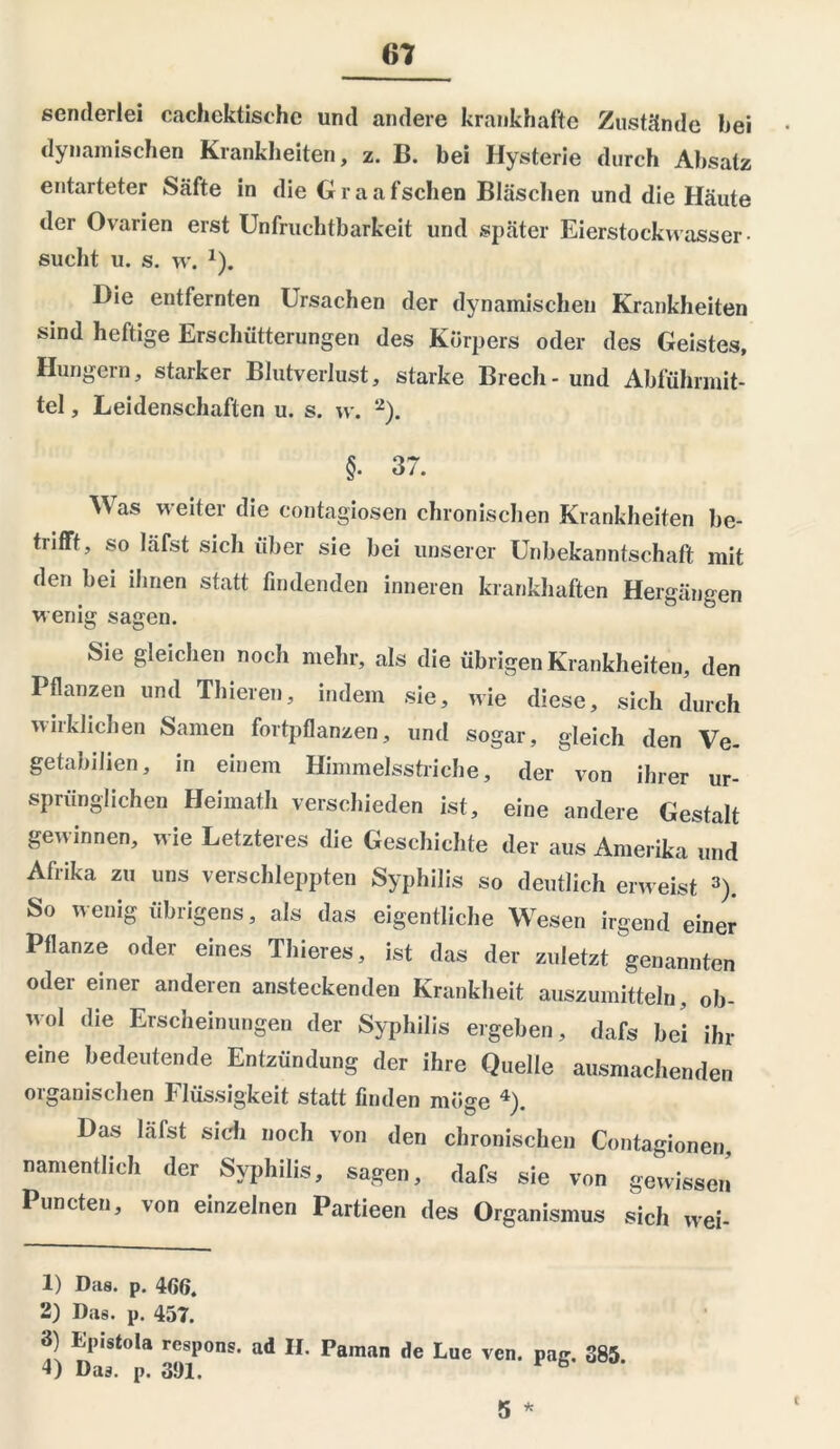 senderlei cachektische und andere krankhafte Zustände hei dynamischen Krankheiten, z. B. bei Hysterie durch Absatz entarteter Säfte in die Graafschen Bläschen und die Häute der Ovarien erst Unfruchtbarkeit und später Eierstockwasser- sucht u. s. w. 1). Hie entfernten Ursachen der dynamischen Krankheiten sind heftige Erschütterungen des Körpers oder des Geistes, Hungern, starker Blutverlust, starke Brecli-und Abführmit- tel , Leidenschaften u. s. w. 2). §• 37. Was weiter die contagiosen chronischen Krankheiten be- trifft, so läfst sich über sie bei unserer Unbekanntschaft mit den bei ihnen statt findenden inneren krankhaften Hergängen wenig sagen. Sie gleichen noch mehr, als die übrigen Krankheiten, den Pflanzen und Thieren, indem sie, wie diese, sich durch wirklichen Samen fortpflanzen, und sogar, gleich den Ve- getabilien, in einem Himmelsstriche, der von ihrer ur- sprünglichen Heimath verschieden ist, eine andere Gestalt gewinnen, wie Letzteres die Geschichte der aus Amerika und Afrika zu uns verschleppten Syphilis so deutlich erweist 3). So wenig übrigens, als das eigentliche Wesen irgend einer Pflanze oder eines Thieres, ist das der zuletzt genannten oder einer anderen ansteckenden Krankheit auszumitteln, ob- wol die Erscheinungen der Syphilis ergeben, dafs bei ihr eine bedeutende Entzündung der ihre Quelle ausmachenden organischen Flüssigkeit statt finden möge 4). Das läfst sich noch von den chronischen Contagionen, namentlich der Syphilis, sagen, dafs sie von gewissen Puncten, von einzelnen Partieen des Organismus sich wei- 1) Das. p. 466. 2) Das. p. 457. 4) ^St°la gyS1P°ns' ad H' Pa,nan de Lue vcn. pag. 385. 5 *