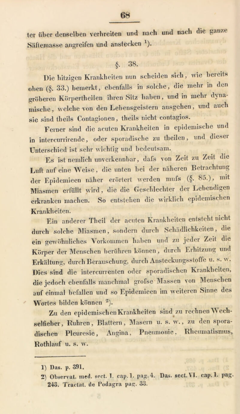 ter über denselben verbreiten und nach und nach die gan/.c Säftemasse angreifen und anstecken 1). §• 38. Die hitzigen Krankheiten nun scheiden sich, wie bereits oben (§. 33.) bemerkt, ebenfalls in solche, die mehr in den gröberen Kürpertheilen ihren Sitz haben, und in mehr dyna- mische , welche von den Lebensgeistern ausgehen, und auch sie sind theils Contagionen, theils nicht contagios. Ferner sind die acuten Krankheiten in epidemische und in intercurrirende, oder sporadische zu theilen, und diesei Unterschied ist sehr wichtig und bedeutsam. Es ist nemlich unverkennbar, dafs von Zeit zu Zeit die Luft auf eine Weise, die unten Lei der näheren Betrachtung der Epidemieen näher erörtert werden mufs (§. 85.), mit Miasmen erfüllt wird, die die Geschlechter der Lebendigen erkranken machen. So entstehen die wirklich epidemischen Krankheiten. Ein anderer Theil der acuten Krankheiten entsteht nicht durch solche Miasmen, sondern durch Schädlichkeiten, die ein gewöhnliches Vorkommen haben und zu jeder Zeit die Körper der Menschen berühren können, durch Erhitzung und Erkältung, durch Berauschung, durch Ansteckungsstoffe u. s. v\. Dies sind die intercurrenten oder sporadischen Krankheiten, die jedoch ebenfalls manchmal grofse Massen von Menschen auf einmal befallen und so Epidemieen im weiteren Sinne des Wortes bilden können 2). Zu den epidemischen Krankheiten sind zu rechnen Wech- selfieber, Rühren, Blattern, Masern u. s. w., zu den spora- dischen Pleuresie, Angina, Pneumonie. Rheumatismus, Rothlauf u. s. w. 1) Das. p. 391, 2) Observat. med. sert. I. cap.l. pag.4. Das. sect. VI. cap.l. pag. 243. Traetat. de Podagra pa<r. 33.