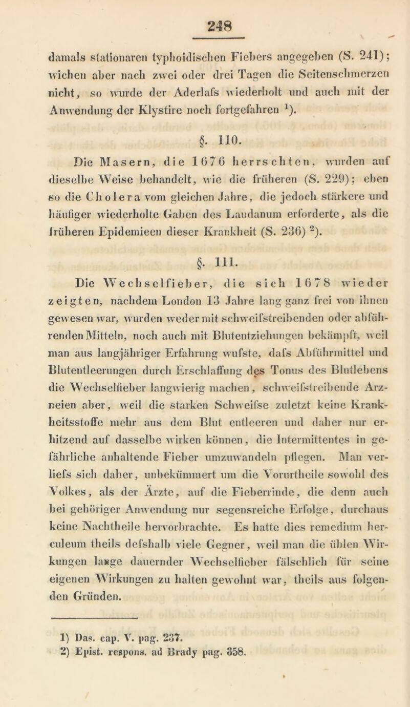 damals stationären tvphoidischen Fiebers angegeben (S. 241); wichen aber nach zwei oder drei Tagen die Seitenschmerzen nicht, so wurde der Aderlafs wiederholt und auch mit der Anwendung der Klystire noch fortgefahren *). §. 110. Die Masern, die 1070 herrschten, wurden auf dieselbe Weise behandelt, wie die früheren (S. 229); eben so die Cholera vom gleichen Jahre, die jedoch stärkere und häufiger wiederholte Gaben des Laudanum erforderte, als die irüheren Epidemieen dieser Krankheit (S. 230) 1 2). §. 111. Die Wechselfieber, die sich 1078 wieder zeigten, nachdem London 13 Jahre lang ganz frei von ihnen gewesen war, wurden weder mit schweifstreibenden oder abfüh- renden Mitteln, noch auch mit Blutentziehungen bekämpft, weil man aus langjähriger Erfahrung wufste, dafs Abführmittel und Blutentleerungen durch Erschlaffung des Tonus des Blutlebens die Wechsellieber langwierig machen, schweifstreibende Arz- neien aber, weil die starken Schweifse zuletzt keine Krank- heitsstoffe mehr aus dem Blut entleeren und daher nur er- hitzend auf dasselbe wirken können, die lntermittentes in ge- fährliche anhaltende Fieber umzuwandeln pilegen. Man ver- liefs sich daher, unbekümmert um die Vorurtheile sowohl des Volkes, als der Arzte, auf die Fieberrinde, die denn auch bei gehöriger Anwendung nur segensreiche Erfolge, durchaus keine Nachtheile hervorbrachte. Es hatte dies remedium her- culeum theils defshalb viele Gegner, weil man die üblen Wir- kungen lauge dauernder Wechsellieber fälschlich für seine eigenen Wirkungen zu halten gewohnt war, theils aus folgen- den Gründen. 1) Das. cap. V. pag. 237. 2) Epist. respona. ad Brady pag. 358.