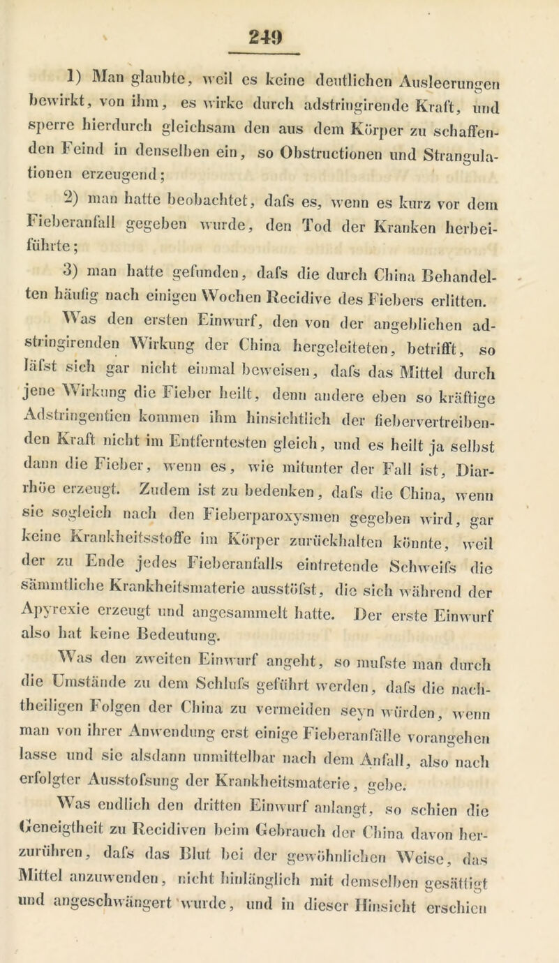 1) Man glaubte, weil es keine deutlichen Ausleerungen bewirkt, von ihm, es wirke durch adstringirende Kral't, und sperre hierdurch gleichsam den aus dem Körper zu schaffen- den Feind in denselben ein, so Obstructionen und Strangula- tionen erzeugend; 2) man hatte beobachtet, dafs es, wenn es kurz vor dem Fieberanfall gegeben wurde, den Tod der Kranken herbei- führte ; d) man batte gefunden, dafs die durch China Behandel- ten häutig nach einigen Wochen Recidive des Fiebers erlitten. as den eisten Einwurf, den von der angeblichen ad- stringirenden Wirkung der China hergcleiteten, betrifft, so läfst sich gar nicht einmal beweisen, dafs das Mittel durch jene Wirkung die Fieber heilt, denn andere eben so kräftige Adstringenden kommen ihm hinsichtlich der fiebervertreiben- den Kraft nicht im Entferntesten gleich, und es heilt ja selbst dann die Fieber, wenn es, wie mitunter der Fall ist, Diar- rhöe erzeugt. Zudem ist zu bedenken, dafs die China, wenn sic sogleich nach den Fieberparoxysmen gegeben wird, gar keine Krankheitsstoffe im Körper zurückhalten könnte, weil der zu Ende jedes Fieberanfalls eintretende Schweifs die sammtliche Krankheitsmaterie ausstöfst, die sich während der Apyrexie erzeugt und angesammelt hatte. Der erste Einwurf also hat keine Bedeutung. Mas den zweiten Einwurf angebt, so mufste man durch die Umstände zu dem Schliffs geführt werden, dafs die nach- theiligen Folgen der China zu vermeiden seyn würden, wenn man von ihrer Anwendung erst einige Fieberanfälle vorangehen lasse und sie alsdann unmittelbar nach dem Anfall, also nach erfolgter Ausstofsung der Krankheitsmaterie, gebe. Was endlich den dritten Einwurf anlangt, so schien die Geneigtheit zu Recidiven beim Gebrauch der China davon ber- zunihren, dals das Blut bei der gewöhnlichen Weise, das Mittel anzuwenden, nicht hinlänglich mit demselben gesättigt und angeschwängert wurde, und in dieser Hinsicht erschien