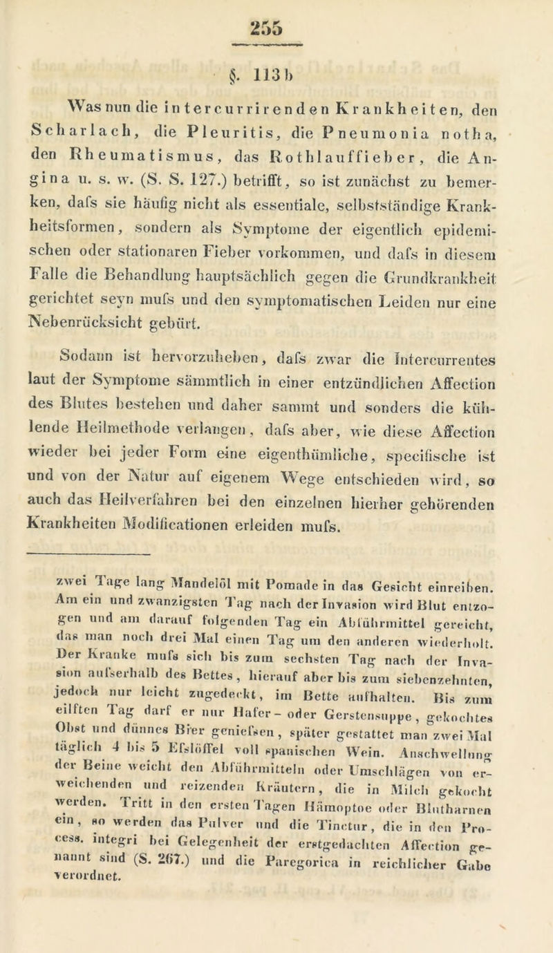 §. 113 b Was nun die intercurrirenden Krankheiten, den Scharlach, die Pleuritis, die P neu in o n i a not ha, den Rheumatismus, das Roth lauffieber, die A n- gina u. s. \v. (S. S. 127.) betrifft, so ist zunächst zu bemer- ken, dafs sie häufig nicht als essentiale, selbstständige Krank- heitsformen, sondern als Symptome der eigentlich epidemi- schen oder stationären Fieber Vorkommen, und dafs in diesem Falle die Behandlung hauptsächlich gegen die Grundkrankheit gerichtet seyn mufs und den symptomatischen Leiden nur eine Nebenrücksicht gebürt. Sodann ist hervorzuheben, dafs zwar die Intercurrentes laut der Symptome sämmtlich in einer entzündlichen Affection des Blutes bestehen und daher sammt und sonders die küh- lende Heilmethode verlangen, dafs aber, wie diese Affection wieder bei jeder form eine eigentümliche, specifische ist und von der Natur auf eigenem Wege entschieden wird, so auch das Heilverfahren bei den einzelnen hierher gehörenden Krankheiten Modificationen erleiden mufs. zwei Tage lang Mandelöl mit Pomade in das Gesicht einreiben. Am ein und zwanzigsten Tag nach der Invasion wird Blut entzo- gen und am darauf folgenden Tag ein Abführmittel gereicht, das man noch drei Mal einen Tag um den anderen wiederholt. Der Kranke muß sich bis zum sechsten Tng nach der Inva- sion außerhalb des Bettes, hierauf aber bis zum siebenzehnten, jedoch nur leicht zugedeckt, im Bette aufhalten. Bis zum eillten lag darf er nur Haler- oder Gerstensuppe, gekochtes Obst und dünnes Bier genießen, später gestattet man zwei Mal täglich 4 bis 5 Kßlöffel voll spanischen Wein. Anschwellung der Beine weicht den Abführmitteln oder Umschlägen von er- weichenden und reizenden Kräutern, die in Milch gekocht werden. Tritt in den ersten Tagen Hämoptoe oder Blutharnen ein, so werden das Pulver und die Tinctur, die in den Pro- cess. mtegri hei Gelegenheit der erstgedachten Affection ge- nannt sind (S. 2(i7.) und die Parcgorica in reichlicher Gabe verordnet.