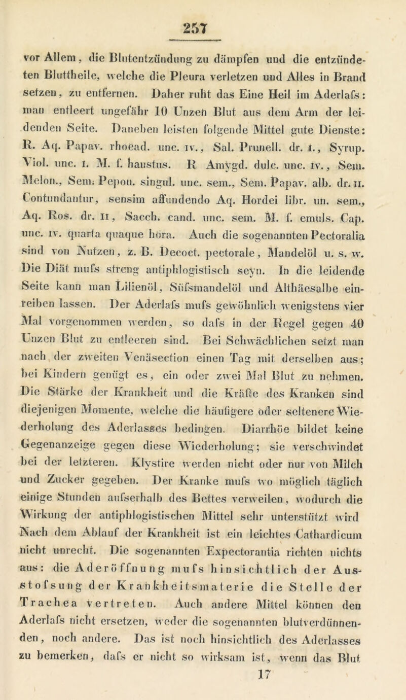 vor Allem, die Blutentzündung 2« dämpfen und die entzünde- ten Bluttheile, welche die Pleura verletzen und Alles in Brand setzen , zu entfernen. Daher ruht das Eine Heil im Aderlafs : man entleert ungefähr 10 Unzeh Blut aus dem Arm der lei- denden Seite. Daneben leisten folgende Mittel gute Dienste: Iv. Aq. Papav. rhoead. unc. iv., Sal. Prunell. dr. t., Syrup. A iol. unc. 1. M. 1. haustus. R Amygd. dulc. unc. iv., Sem. Melon., Senn Pepon. singul. unc. sem., Sem. Papav. alb. dr. 11. ( ontundantur, sensim affundendo Aq. Hordei libr. un. sem., Aq. Ros. dr. 11, Sacch. cand. unc. sem. M. f. emuls. Cap. unc. iv. qnarta quaque hora. Auch die sogenannten Peetoralia sind von Nutzen, z. B. Decoct. pectorale, Mandelöl u. s. w. Die Diät mufs streng antiphlogistisch seyn. ln die leidende Seite kann man Lilienöl, Siifsmandelöl und Althäesalhe ein- reihen lassen. Der Aderlafs mufs gewöhnlich wenigstens vier Mal vorgenommen werden, so dafs in der Regel gegen 40 Unzen Blut zu entleeren sind. Bei Schwächlichen setzt man nach der zweiten \ enäsection einen Tag mit derselben aus; hei Kindern genügt es, ein oder zwei Mal Blut zu nehmen. Die Stärke der Krankheit und die Kräfte des Kranken sind diejenigen Momente, welche die häufigere oder seltenere Wie- derholung des Aderlasses bedingen. Diarrhöe bildet keine Gegenanzeige gegen diese Wiederholung; sie verschwindet bei der letzteren. Klystire werden nicht oder nur von Milch und Zucker gegeben. Der Kranke mufs wo möglich täglich einige Stunden aufserhalb des Bettes verweilen, wodurch die Wirkung der antiphlogistischen Mittel sehr unterstützt wird Nach dem Ablauf der Krankheit ist ein leichtes Cathardicum nicht unrecht. Die sogenannten Expectorantia richten nichts aus: die A d er ö I fn u n g mufs hinsichtlich der Aus- stofsung der K r a n k h e i t s m a t er i e die Stelle der Trachea vertreten. Auch andere Mittel können den Aderlafs nicht ersetzen, weder die sogenannten blutverdünnen- den, noch andere. Das ist noch hinsichtlich des Aderlasses zu bemerken, dafs er nicht so wirksam ist, wenn das Blut 17