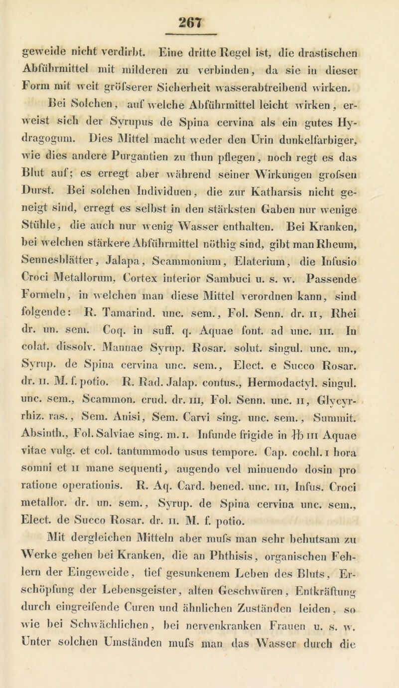 geweide nicht verdirbt. Eine dritte Regel ist, die drastischen Ablührmittel mit milderen zu verbinden, da sie in dieser Form mit weit grösserer Sicherheit wasserabtreibend wirken. Bei Solchen, auf welche Abführmittel leicht wirken, er- weist sich der Syrupus de Spina cervina als ein gutes Hy- dragogum. Dies Mittel macht weder den Urin dunkelfarbiger, wie dies andere Purgantien zu thun pflegen, noch regt es das Blut aul; es erregt aber wahrend seiner Wirkungen grofsen Durst. Bei solchen Individuen, die zur Katharsis nicht ge- neigt sind, erregt es selbst in den stärksten Gaben nur wenige Stühle, die auch nur wenig Wasser enthalten. Bei Kranken, bei welchen stärkere Abführmittel nöthig sind, gibt man Rheum, Sennesblätter, Jalapa, Scammonium, Elaterium, die Infusio Croci Metaliorum, Cortex interior Sambuci u. s. w. Passende f ormein, in welchen man diese Mittel verordnen kann, sind folgende: R. Tamarind. unc. sem., Fol. Senn. dr. ii, Rhei dr. un. sem. Coq. in suff. q. Aquae font. ad unc. ui. In colat. dissolv. Mannae Svrup. Rosar. solut. singul. unc. un., Syrup. de Spina cervina unc. sem., Elect. e Succo Rosar. dr. ii. M. 1. potio. R. Rad. Jalap. contus., Hermodactyl. singul. unc. sem., Scammon. crud. dr. in, Fol. Senn. unc. n, Glvcyr- rhiz. ras., Sem. Anisi, Sem. Carvi sing. unc. sem., Summit. Absinth., Fol.Salviae sing. m. i. Infunde frigide in Vb iii Aquae vitae vulg. et col. tantummodo usus tempore. Cap. cochl. i hora somni et n mane sequenti, augendo vel minuendo dosin pro ratione operationis. R. Aq. Card, bened. unc. in, Infus. Croci metallor. dr. un. sem., Syrup. de Spina cervina unc. sem., Elect. de Succo Rosar. dr. n. M. f. potio. Mit dergleichen Mitteln aber mufs man sehr behutsam zu Werke gehen bei Kranken, die an Phthisis, organischen Feh- lern der Eingeweide, tief gesunkenem Leben des Bluts, Er- schöpfung der Lebensgeister, alten Geschwüren, Entkräftung durch eingreifende Curen und ähnlichen Zuständen leiden, so wie bei Schwächlichen, bei nervenkranken Frauen u. s. w. Unter solchen Umständen mufs man das Wasser durch die