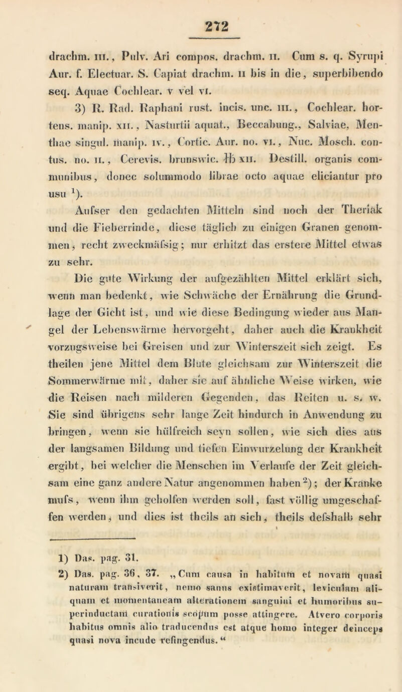 drachm. in., Pulv. Ari compos. drachm. 11. Cum s. q. Syrupi Aur. f. Electuar. S. Capiat drachm. n bis in die, superbibendo seq. Aquae Cöcldear. V vel vi. 3) R. Rad. Raphani rust. incis. unc. hi., Cocblear. hor- tens. manip. xn., Nastmtii aquat., Beccabung., Salviae, Men- tliae singul. liianip. iv., Cortic. Aur. no. vi., Nuc. Mosch. con- tus. no. ii., Cerevis. brunswic. bb xii. Destill, organis com- munibus, donec solummodo librae octo aquae elieiantur pro usu x). Aufser den gedachten Mitteln sind noch der Theriak und die Fieberrinde, diese täglich zu einigen Granen genom- men t recht zweckntäfsig; nur erhitzt das erstere Mittel etwas zu sehr. Die gute Wirkung der aufgezahlten Mittel erklärt sich, wenn man bedenkt, wie Schwäche der Ernährung die Grund- lage der Gicht ist, und nie diese Bedingung wieder aus Man- gel der Lebenswärme hervorgeht, daher auch die Krankheit vorzugsweise bei Greisen und zur Winterszeit sich zeigt. Es theilen jene Mittel dem Blute gleichsam zur Winterszeit die Sommerwärme mit, daher sie auf ähnliche M eise wirken, wie die Reisen nach milderen Gegenden, das Reiten u. s. w. Sie sind übrigens sehr lange Zeit hindurch in Anwendung zu bringen, wenn sie hiilfreieh seyn sollen, wie sich dies aus der langsamen Bildung und tiefen Einwurzelung der Krankheit ergibt, bei welcher die Menschen im Verlaufe der Zeit gleich- sam eine ganz andere Natur angenommen haben1 2); der Kranke mufs, wenn ihm geholfen werden soll, fast völlig umgeschaf- fen werden * und dies ist theils an sich, theils defshalb sehr 1) Das. pag. 31. 2) Das. pag. 30, 37. „Cum causa in lialiitum et novarh quasi naturam traftsiverit, nemo sanns existimaverit, leviculam ali- quant et lnonientaneam altCrationcm sanguitii et humoriims su- perinduetani curatiouis seopum posse attingore. Atvcro corporis liabitus oninis alio traducendus cst atque homo integer deinceps quasi nova inende refingendus. “