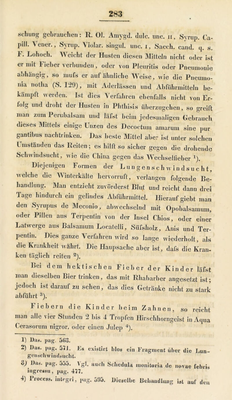 schling gebrauchen: R. 01. Amygd. dulc. unc. n, Syrup. Ca- piU* Vener- > Sfv’rwp- Violar. singul. unc. i, Sacch. cand. q. s. F. Lohoch. Weicht der Husten diesen Mitteln nicht oder ist er mit Fieber verbunden, oder von Pleuritis oder Pneumonie anhängig, so mufs er aut ähnliche Weise, wie die Pneumo- ma notha (8. 129), mit Aderlässen und Abführmitteln be- kämpft werden. Ist dies Verfahren ebenfalls nicht von Er- folg und droht der Husten in Phthisis überzugehen, so greift man zum Perubalsam und läfst beim jedesmaligen Gebrauch dieses Mittels einige Unzen des Decoctum amarum sine pur gantibus nachtrinken. Das beste Mittel aber ist unter solchen Umständen das Reiten; es hilft so sicher gegen die drohende Schwindsucht, wie die China gegen das Wechselfieber 1). Diejenigen Formen der Lungenschwindsucht, welche die Winterkälte hervorruft, verlangen folgende Be- handlung. Man entzieht zuvörderst Blut und reicht dann drei Tage hindurch ein gelindes Abführmittel. Hierauf giebt man den Syrupus de Meconio, abwechselnd mit Opobalsamum, oder Pillen aus Terpentin von der Insel Chios, oder einer Latwerge aus Baisamum Locatelli, Süfsholz, Anis und Ter- pentin. Dies ganze Verfahren wird so lange wiederholt, als die Krankheit währt. Die Haupsache aber ist, dafs die Kran- ken täglich reiten 2). Bei dem hektischen Fieber der Kinder läfst man dieselben Bier trinken, das mit Rhabarber angesetzt ist; jedoch ist daraufzu sehen, das dies Getränke nicht zu stark abführt 3). Fiebern die Kinder beim Zahnen, so reicht man alle vier Stunden 2 bis 4 Tropfen Hirschhorngeist in Aqua Cerasorum nigror, oder einen Julep 4). 1) Das. pag. 5(53. 2) Da«, pag. 521. Es existirt blos ein Fragment über die Lun- genschwindsucht. t>) Das. pag. 555. \g!. auch Schcdula monitoria de novae febris ingressu, pag. 427. 4) Proccss. integri, pag. 595. Dieselbe Behandlung ist auf den