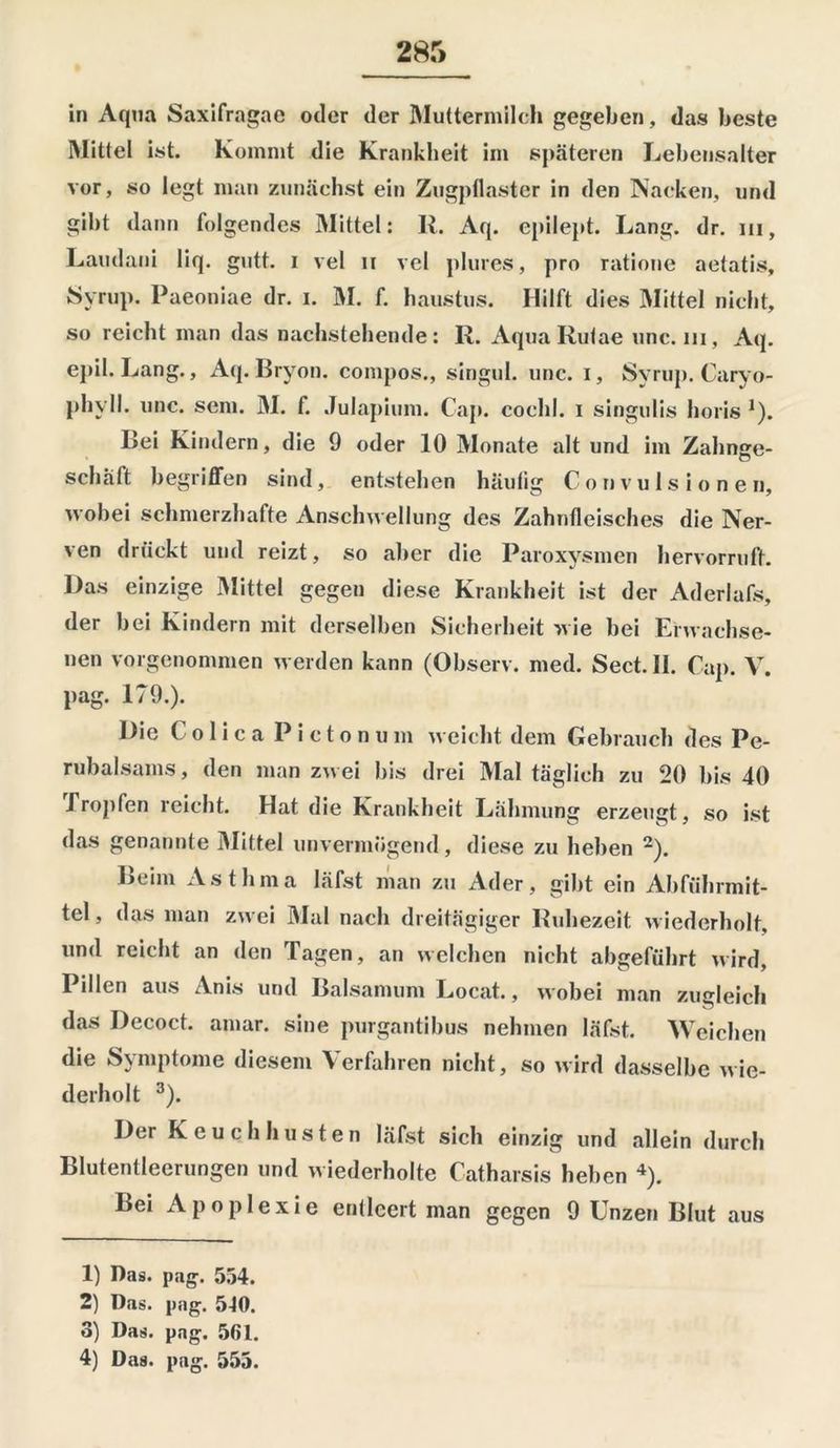 in Aqua Saxifragae oder der Muttermilch gegeben, das beste Mittel ist. Kommt die Krankheit im späteren Lebensalter vor, so legt man zunächst ein Zugpflaster in den Nacken, und gibt dann folgendes Mittel: II. Aq. epilept. Lang. dr. m, Lamlani liq. gutt. i vel u vel plures, pro ratione aetatis, Myrup. Paeoniae dr. i. M. f. haustus. Hilft dies Mittel nicht, so reicht man das nachstehende: Ii. AquaRutae unc. in, Aq. epil. Lang., Aq. Bryon. compos., singul. unc. i, Syrup. Caryo- phy 11. unc. sein. M. f. Julapium. Cap. cochl. i singulis horis J). Bei Kindern, die 9 oder 10 Monate alt und im Zahnge- schalt begriffen sind, entstehen häufig C on vu 1 s i o n e n, wobei schmerzhafte Anschwellung des Zahnfleisches die Ner- ven drückt und reizt, so aber die Paroxysmen her vor ruft. Das einzige Mittel gegen diese Krankheit ist der Aderlafs, der bei Kindern mit derselben Sicherheit wie bei Erwachse- nen vorgenommen werden kann (Observ. med. Sect. II. Cap. V. pag. 179.). Die ( o 1 i c a P i c t o n u m weicht dem Gebrauch des Pe- rubalsams, den man zwei bis drei Mal täglich zu 20 bis 40 Tropfen reicht. Hat die Krankheit Lähmung erzeugt, so ist das genannte Mittel unvermögend, diese zu heben 1 2). Leim Asthma läfst man zu Ader, gibt ein Abführmit- tel, das man zwei Mal nach dreitägiger Ruhezeit wiederholt, und reicht an den Tagen, an welchen nicht abgeführt wird, Pillen aus Anis und Baisamum Locat., wobei man zugleich das Decoct. amar. sine purgantibus nehmen läfst. Weichen die Symptome diesem Verfahren nicht, so wird dasselbe wie- derholt 3). Der Keuchhusten läfst sich einzig und allein durch Blutentleerungen und wiederholte Catharsis heben 4). Bei Apoplexie entleert man gegen 9 Unzen Blut aus 1) Das. pag. 554. 2) Das. pag. 5J0. 3) Das. pag. 56 L.