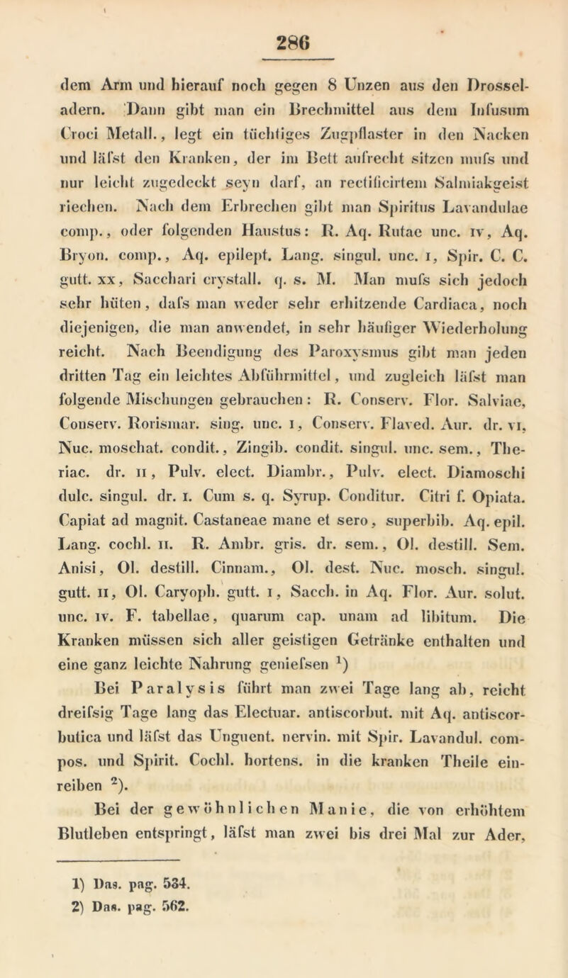 dem Arm und hierauf noch gegen 8 Unzen aus den Drossel- ndem. Dann gibt man ein Brechmittel aus dem Infusum (’roci Metall., legt ein tüchtiges Zugpflaster in den Nacken und läfst den Kranken, der im Belt aufrecht sitzen mufs und nur leicht zugedeckt seyn darf, an rectificirtem Salmiakgeist riechen. Nach dem Erbrechen gibt man Spiritus Lavandulae comp., oder folgenden Haustus: R. Aq. Kutac unc. iv, Aq. Bryon. comp., Aq. epilept. Lang, singul. unc. i, Spir. C. C. gutt. xx, Sacchari crvstall. q. s. IM. Man mufs sich jedoch sehr hüten, dafs man weder sehr erhitzende Cardiaca, noch diejenigen, die man anwendet, in sehr häufiger Wiederholung reicht. Nach Beendigung des Paroxysmus gibt man jeden dritten Tag ein leichtes Abführmittel, und zugleich läfst man folgende Mischungen gebrauchen: R. Conserv. Flor. Salviae, Conserv. Rorismar. sing. unc. i, Conserv. Flaved. xYur. dr. vi, Nuc. moschat. condit., Zingib. condit. singul. unc. sem., The- riac. dr. n, Pulv. elect. Diarnbr., Pulv. elect. Diamoschi dulc. singul. dr. i. Cum s. q. Syrup. Conditur. Citri f. Opiata. Capiat ad magnit. Castaneae mane et sero, superbib. Aq. epil. Lang, cochl. n. R. Ambr. gris. dr. sem., Ol. destill. Sem. Anisi, Ol. destill. Cinnam., Ol. dest. Nuc. mosch, singul. gutt. ii, Ol. Caryoph. gutt. i, Sacch. in Aq. Flor. Aur. solut. unc. iv. F. tabellae, quarum cap. unam ad libitum. Die Kranken müssen sich aller geistigen Getränke enthalten und eine ganz leichte Nahrung geniefsen 1) Bei Paralysis führt man zwei Tage lang ab, reicht dreifsig Tage lang das Electuar. antiscorbut. mit Aq. antiscor- butica und läfst das Unguent. nervin. mit Spir. Lavandul. com- pos. und Spirit. Cochl. hortens. in die kranken Theile ein- reiben 2). Bei der gewöhnlichen Manie, die von erhöhtem Blutleben entspringt, läfst man zwei bis drei Mal zur Ader, 1) Das. png. 534.