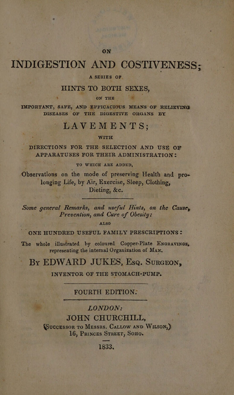 INDIGESTION AND COSTIVENESS; A SERIES OF, HINTS TO BOTH SEXES, % - - ; ON THE: | IMPORTANT, SAFE, AND EFFICACIOUS MEANS’ OF RELIEVING DISEASES OF THE DIGESTIVE ORGANS BY LAVEMENTS; WITH DIRECTIONS FOR THE SELECTION AND USE OF APPARATUSES FOR THEIR ADMINISTRATION? TO WHICH ARE ADDED, Observations on the mode of preserving Health and pro- Tonging Life, by Air, Exercise, Sleep, Chewing, Dieting, &c. es general Remarks, and useful Hints, on the Causey Prevention, and Cure of Obesity: ALSO ‘ONE HUNDRED USEFUL FAMILY PRESCRIPTIONS = The whole illustrated by coloured Copper-Plate Eneravines, representing the internal Organization of Man, By EDWARD JUKES, Esa. Surcron, INVENTOR OF THE STOMACH-PUMP. FOURTH EDITION. ee LONDON: JOHN CHURCHILL, {Successor To Messrs. CaLtow anv WILson,) 16, Princes STREET, Sono. 1833.