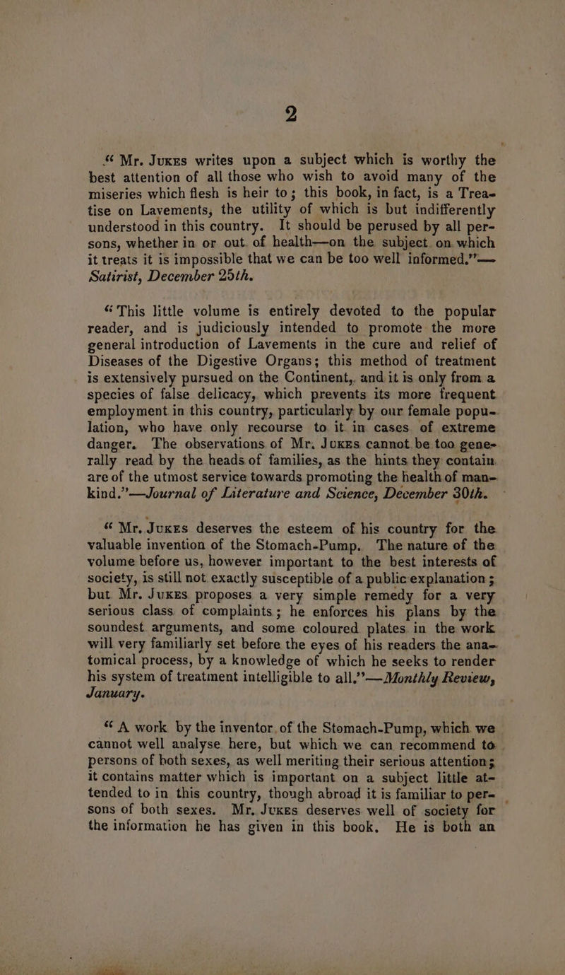 “ Mr. Juxes writes upon a subject which is worthy the best attention of all those who wish to avoid many of the miseries which flesh is heir to; this book, in fact, is a Trea tise on Lavements, the utility of which is but indifferently understood in this country. It should be perused by all per- sons, whether in or out. of health—on the subject. on which it treats it is impossible that we can be too well informed.”— Satirist, December 25th. “This little volume is entirely devoted to the popular reader, and is judiciously intended to promote the more general introduction of Lavements in the cure and relief of Diseases of the Digestive Organs; this method of treatment is extensively pursued on the Continent,. and it is only from a species of false delicacy, which prevents its more frequent employment in this country, particularly by our female popu- lation, who have only recourse to it in cases of extreme danger. The observations of Mr. Joxes cannot be too gene- rally read by the heads of families, as the hints they contain, are of the utmost service towards promoting the health of man-. kind.” —Journal of Literature and Science, December 30th. “ Mr, Juxes deserves the esteem of his country for the valuable invention of the Stomach-Pump. The nature of the volume before us, however important to the best interests of society, is still not. exactly susceptible of a public explanation ; but Mr. Jukes proposes a very simple remedy for a very serious class, of complaints; he enforces his plans by the soundest arguments, and some coloured plates. in the work will very familiarly set before the eyes of his readers the ana tomical process, by a knowledge of which he seeks to render his system of treatment intelligible to all,””—Monthly Review, January. ‘* A work by the inventor. of the Stomach-Pump, which we cannot well analyse here, but which we can recommend to. persons of hoth sexes, as well meriting their serious attention; it contains matter which is important on a subject little at- tended to in this country, though abroad it is familiar to per= _ sons of both sexes. Mr, Juxes deserves well of society for the information he has given in this book. He is both an
