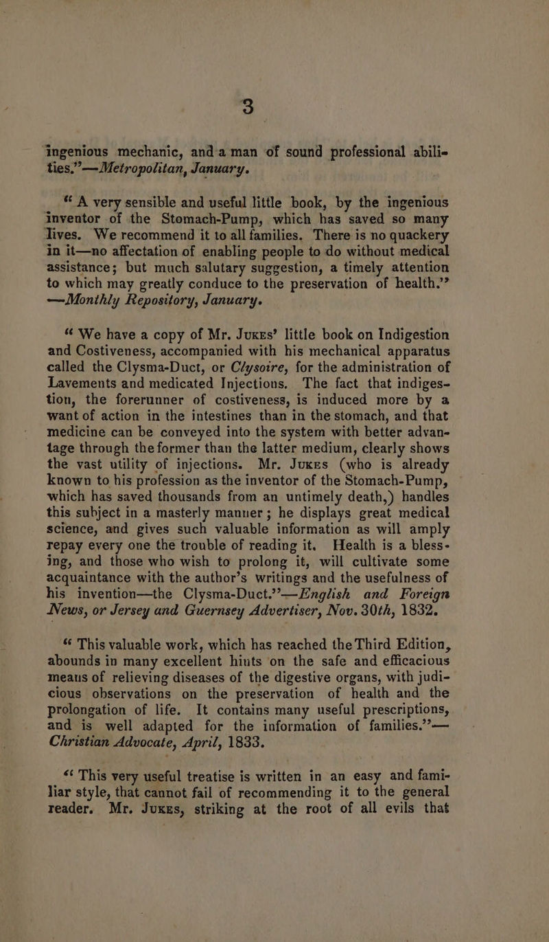 Ingenious mechanic, and'a man of sound professional abili« ties,” — Metropolitan, January. * A very sensible and useful little book, by the ingenious inventor of the Stomach-Pump, which has saved so many lives. We recommend it to all families, There is no quackery in it—no affectation of enabling people to do without medical assistance; but much salutary suggestion, a timely attention to which may greatly conduce to the preservation of health.” —Monthly Repository, January. “ We have a copy of Mr. Jukes’ little book on Indigestion and Costiveness, accompanied with his mechanical apparatus called the Clysma-Duct, or C/ysoire, for the administration of Lavements and medicated Injections. The fact that indiges- tion, the forerunner of costiveness, is induced more by a want of action in the intestines than in the stomach, and that medicine can be conveyed into the system with better advan- tage through the former than the latter medium, clearly shows the vast utility of injections. Mr. Jukes (who is already known to his profession as the inventor of the Stomach-Pump, which has saved thousands from an untimely death,) handles this subject in a masterly manner; he displays great medical science, and gives such valuable information as will amply repay every one the trouble of reading it. Health is a bless- ing, and those who wish to prolong it, will cultivate some acquaintance with the author’s writings and the usefulness of his invention—the Clysma-Duct.”—English and Foreign News, or Jersey and Guernsey Advertiser, Nov. 30th, 1832. “ This valuable work, which has reached the Third Edition, abounds in many excellent hiuts on the safe and efficacious meaus of relieving diseases of the digestive organs, with judi- cious observations on the preservation of health and the prolongation of life. It contains many useful prescriptions, and is well adapted for the information of families.’’— Christian Advocate, April, 1833. <¢ This very useful treatise is written in an easy and fami- liar style, that cannot fail of recommending it to the general reader. Mr. Juxes, striking at the root of all evils that