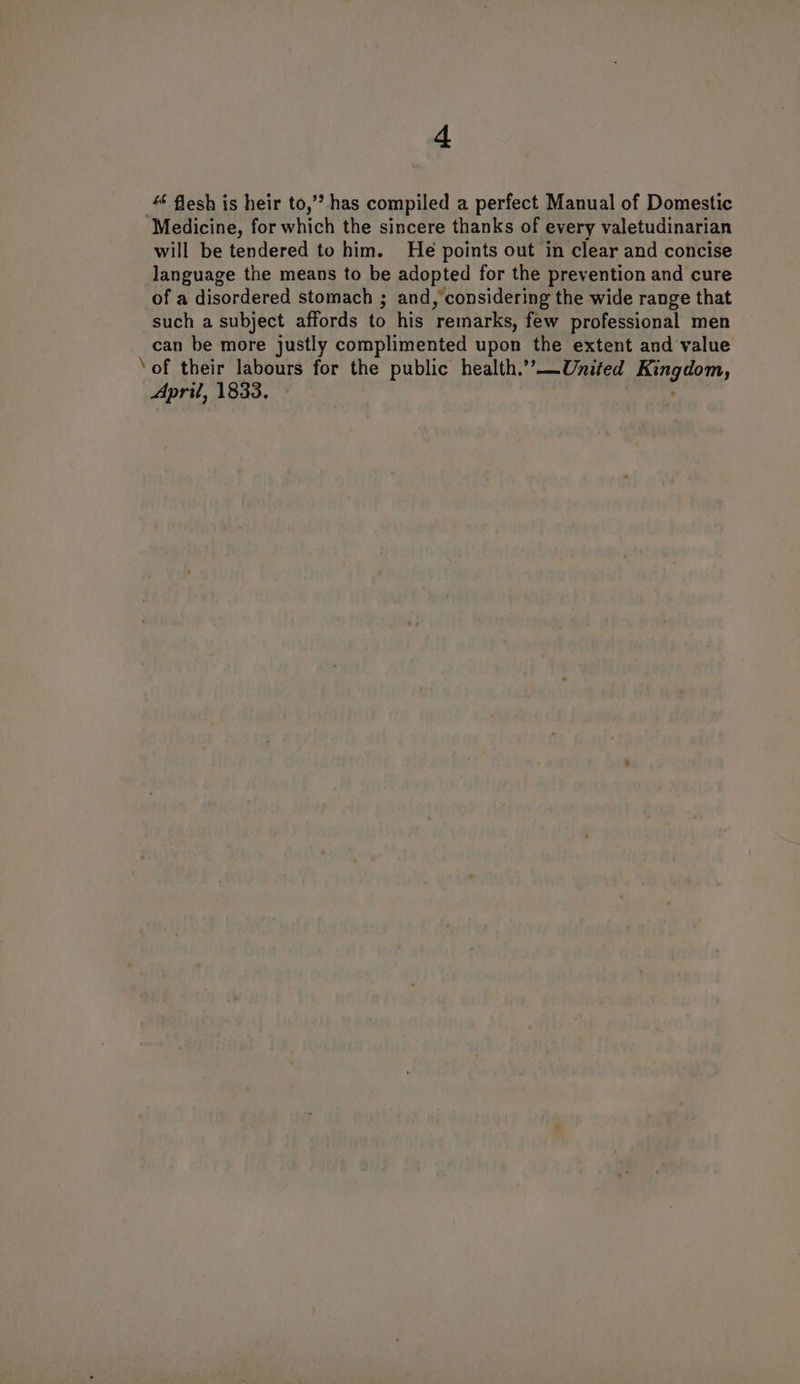 4‘ flesh is heir to,’? has compiled a perfect Manual of Domestic ‘Medicine, for which the sincere thanks of every valetudinarian will be tendered to him. He points out in clear and concise language the means to be adopted for the prevention and cure of a disordered stomach ; and, considering the wide range that such a subject affords to his ‘remarks, few professional men can be more justly complimented upon the extent and value ‘of their labours for the public health.’’—United Gi? April, 1833.