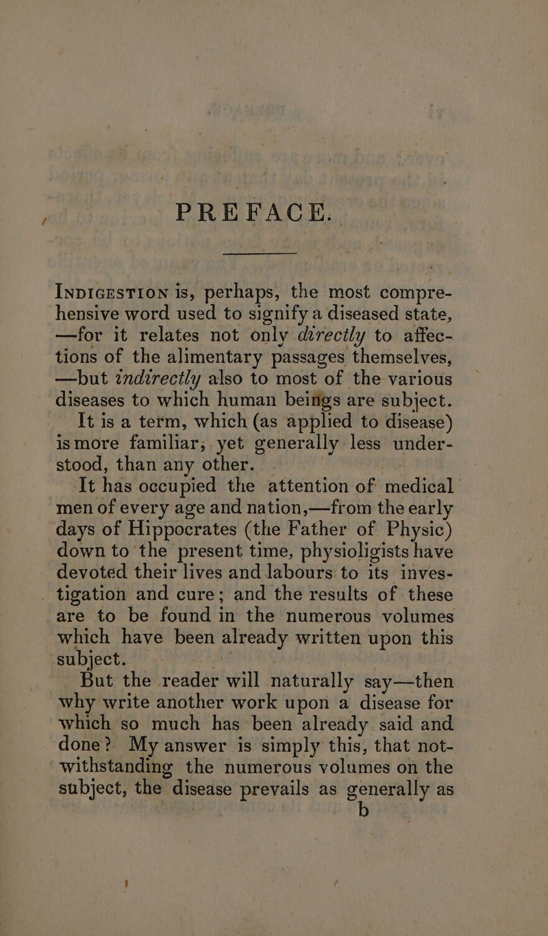 f PREFACE. INDIGESTION is, perhaps, the most compre- hensive word used to signify a diseased state, —for it relates not only direcily to affec- tions of the alimentary passages themselves, —but zndirectly also to most of the various diseases to which human beings are subject. It is a term, which (as applied to disease) ismore familiar; yet generally less under- stood, than any other. | It has occupied the attention of medical men of every age and nation,—from the early days of Hippocrates (the Father of Physic) down to the present time, physioligists have devoted their lives and labours to its inves- are to be found in the numerous volumes which have been already written upon this subject. — | But the reader will naturally say—then why write another work upon a disease for which so much has been already said and done? My answer is simply this, that not- withstanding the numerous volumes on the subject, the disease prevails as gence y as