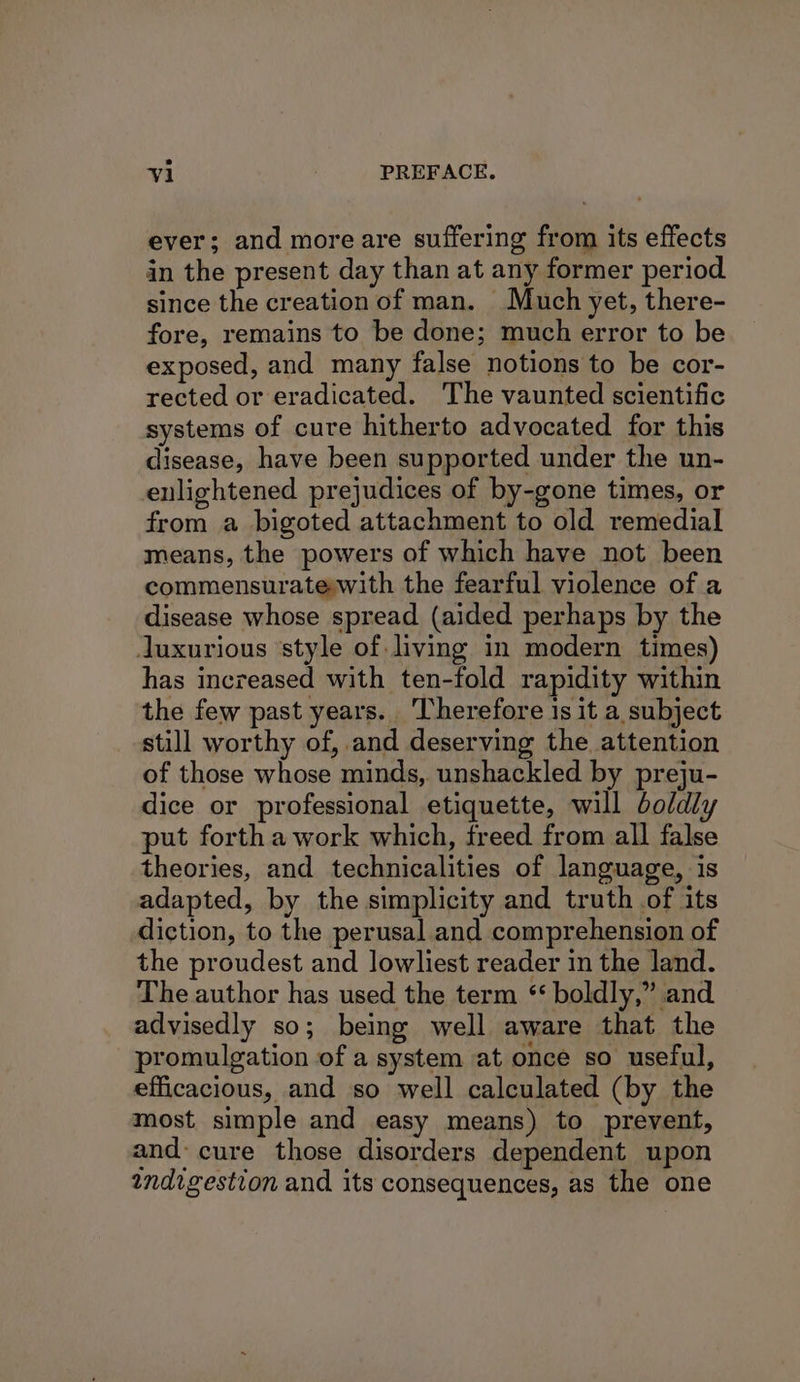 ever; and moreare suffering from its effects in the present day than at any former period since the creation of man. Much yet, there- fore, remains to be done; much error to be exposed, and many false notions to be cor- rected or eradicated. The vaunted scientific systems of cure hitherto advocated for this disease, have been supported under the un- enlightened prejudices of by-gone times, or from a bigoted attachment to old remedial means, the powers of which have not been commensuratewith the fearful violence of a disease whose spread (aided perhaps by the luxurious style of living in modern times) has increased with ten-fold rapidity within the few past years. Therefore 1s it a subject still worthy of, and deserving the attention of those whose minds, unshackled by preju- dice or professional etiquette, will boldly put forth a work which, freed from all false theories, and technicalities of language, is adapted, by the simplicity and truth of its diction, to the perusal and comprehension of the proudest and lowliest reader in the land. The author has used the term ‘ boldly,” and advisedly so; being well aware that the promulgation of a system at once so useful, efficacious, and so well calculated (by the most simple and easy means) to prevent, and cure those disorders dependent upon indigestion and its consequences, as the one