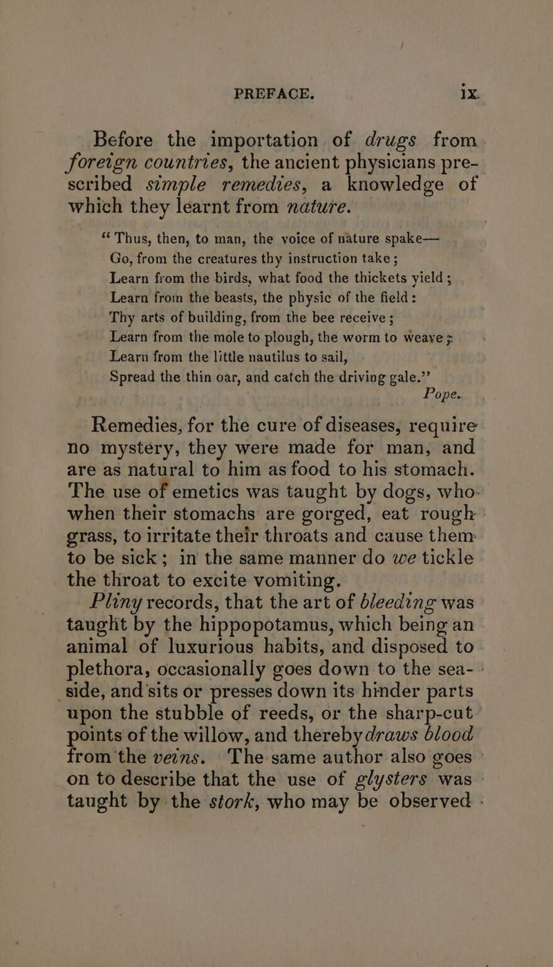 ° PREFACE. 1X. Before the importation of drugs from foretgn countries, the ancient physicians pre- scribed simple remedies, a knowledge of which they learnt from nature. ‘Thus, then, to man, the voice of nature spake— Go, from the creatures thy instruction take ; Learn from the birds, what food the thickets yield ; Learn from the beasts, the physic of the field: Thy arts of building, from the bee receive ; Learn from the mole to plough, the worm to weave ;: Learn from the little nautilus to sail, Spread the thin oar, and catch the driving gale.”’ Pope.. Remedies, for the cure of diseases, require no mystery, they were made for man, and are as natural to him as food to his stomach. The use of emetics was taught by dogs, who. when their stomachs are gorged, eat rough grass, to irritate their throats and cause them: to be sick; in the same manner do we tickle the throat to excite vomiting. Pliny records, that the art of bleeding was taught by the hippopotamus, which being an animal of luxurious habits, and disposed to plethora, occasionally goes down to the sea- » side, and'sits or presses down its hinder parts upon the stubble of reeds, or the sharp-cut points of the willow, and thereby draws blood from the veins. The same author also goes on to describe that the use of glysters was taught by the stork, who may be observed -