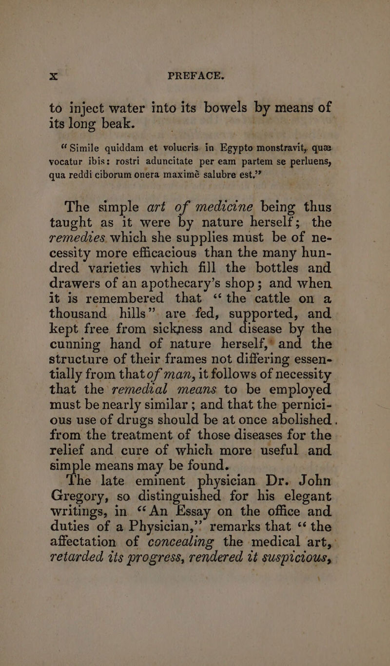 to inject water into its bowels by means of its long beak. . . Simile quiddam et volucris. in Egypto monstravit, quae vocatur ibis: rostri aduncitate per eam partem se perluens, qua reddi ciborum onera maximé salubre est.’” The simple art of medicine being thus taught as it were by nature herself; the remedtes, which she supplies must be of ne- cessity more efficacious than the many hun- dred varieties which fill the bottles and drawers of an apothecary’s shop; and when it is remembered that ‘the cattle on a thousand hills” are fed, supported, and kept free from sickness and disease by the cunning hand of nature herself,’ and the structure of their frames not differing essen- tially from that of man, it follows of necessity that the remedial means to be employed must be nearly similar ; and that the pernici- ous use of drugs should be at once abolished . from the treatment of those diseases for the relief and cure of which more useful and simple means may be found. } The late eminent physician Dr. John Gregory, so distinguished for his elegant writings, in ‘“*An Essay on the office and duties of a Physician,’’ remarks that ‘ the affectation of concealing the medical art,’ retarded its progress, rendered vt suspicious, -