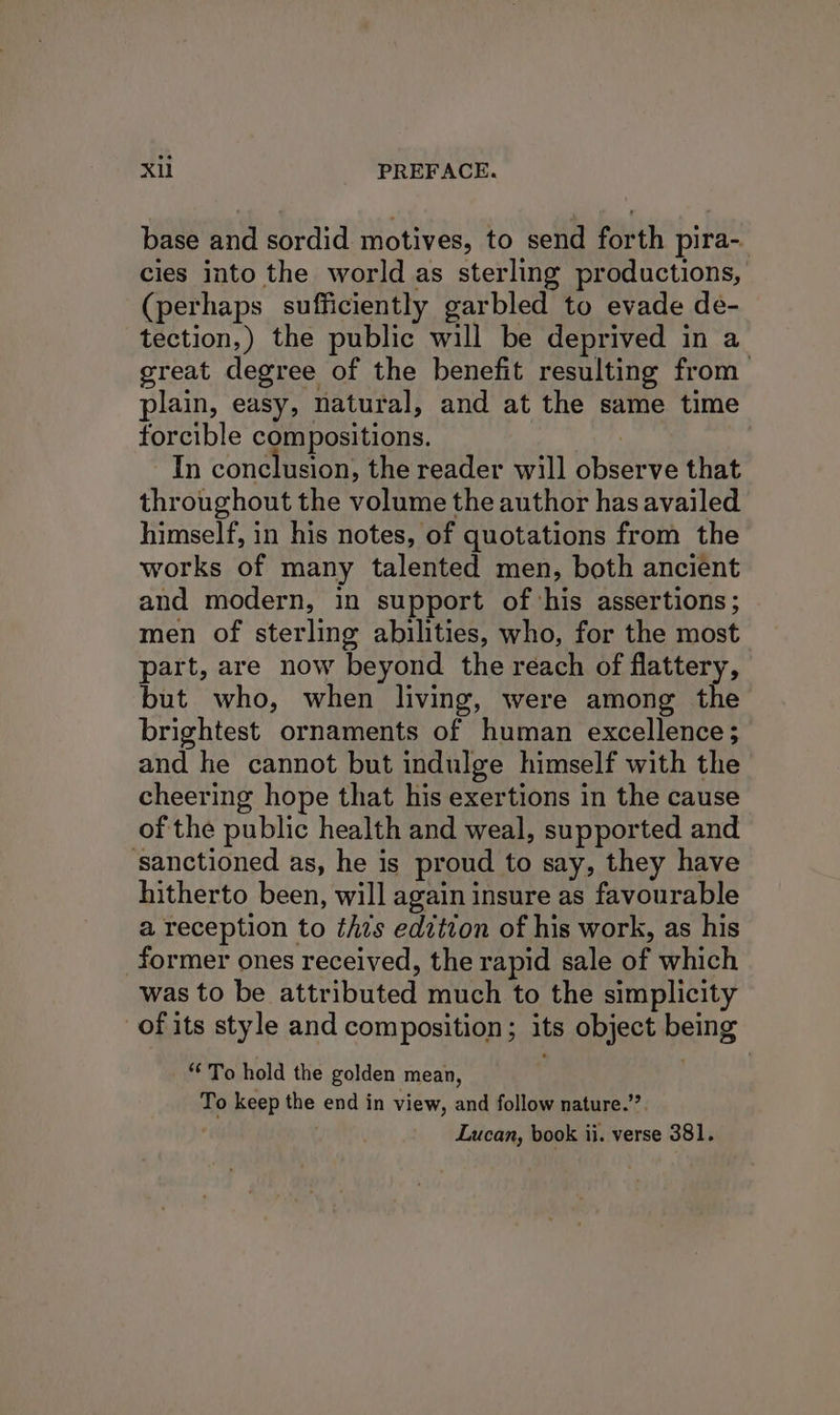 base and sordid motives, to send forth pira- cies into the world as sterling productions, (perhaps sufficiently garbled to evade de- tection,) the public will be deprived in a great degree of the benefit resulting from plain, easy, natural, and at the same time forcible compositions. ts In conclusion, the reader will observe that throughout the volume the author has availed himself, in his notes, of quotations from the works of many talented men, both ancient and modern, in support of ‘his assertions; men of sterling abilities, who, for the most part, are now beyond the reach of flattery, but who, when living, were among the brightest ornaments of human excellence; and he cannot but indulge himself with the cheering hope that his exertions in the cause of the public health and weal, supported and ‘sanctioned as, he is proud to say, they have hitherto been, will again insure as favourable a reception to thts edition of his work, as his former ones received, the rapid sale of which was to be attributed much to the simplicity of its style and composition; its object being “To hold the golden mean, To keep the end in view, and follow nature.” Lucan, book ii. verse 381.