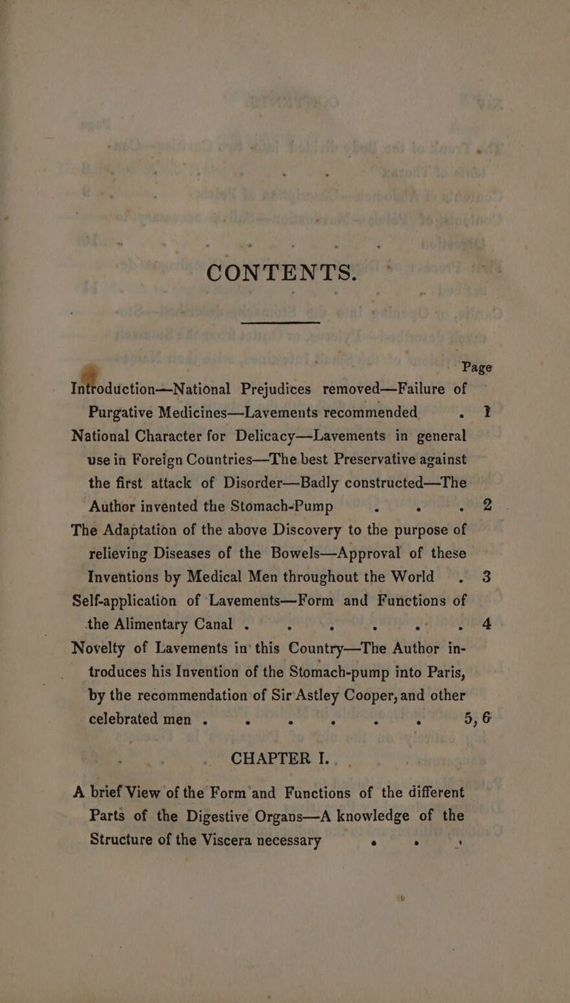 CONTENTS. _ Page Mfodtetion-=National Prejudices removed—Failure of Purgative Medicines—Lavements recommended. Paea National Character for Delicacy—Lavements in general use in Foreign Countries—The best Preservative against the first attack of Disorder—Badly constructed—The Author invented the Stomach-Pump . mae’) The Adaptation of the above Discovery to the purpose of relieving Diseases of the Bowels—Approval of these Inventions by Medical Men throughout the World . 3 Self-application of Lavements—Form and Functions of the Alimentary Canal . - : : ba Feds hal Novelty of Lavements in’ this Country—The Author in- troduces his Invention of the Stomach-pump into Paris, by the recommendation of Sir Astley Cooper, and other celebrated men . : : : : ° 5, 6 CHAPTER I. A brief View of the Form’and Functions of the different Parts of the Digestive Organs—A knowledge of the Structure of the Viscera necessary ° . a