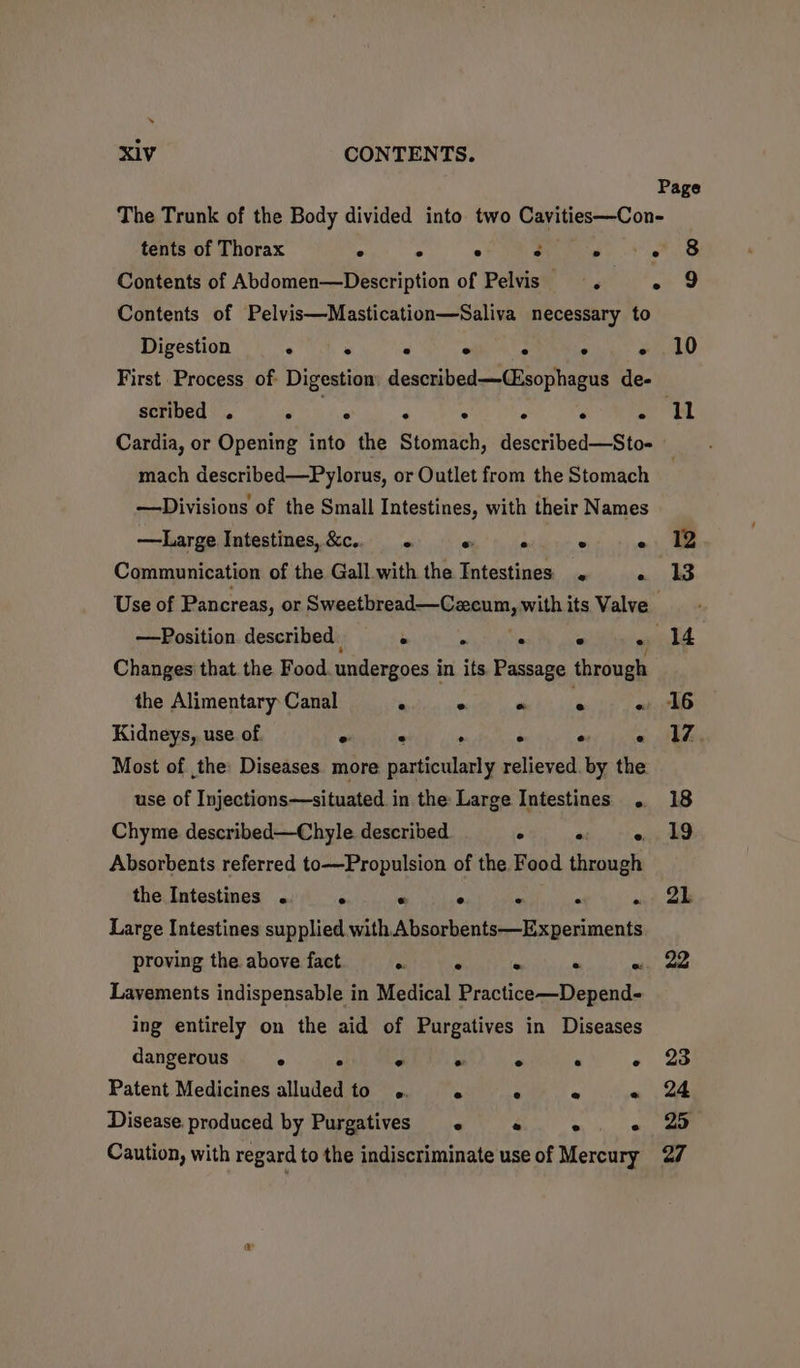 ‘ X1V CONTENTS. Page The Trunk of the Body divided into two Carness-Con- tents of Thorax ° . ° ° . we Contents of Abdomen—Description of Pelvis « » 9 Contents of Pelvis—Mastication—Saliva necessary to Digestion . ° ° ° ° ° « .10 First Process of Digestion described—(isophagus de- 311) NRE pk NS, A AR Ma di Cardia, or Opening into the Stomach, described—Sto- mach described—Pylorus, or Outlet from the Stomach | —Divisions of the Small Intestines, with their Names —tLarge Intestines, &amp;c.. 1, ¢, 50 ° «; Communication of the Gall with the Intestines me Use of Pancreas, or dpisieac Nici Me with its Valve. —Position described . . ° . i Changes that. the Food. undergoes i in its. Passage through the Alimentary: Canal : ° ie oe « 16 Kidneys, use of. eral ie ‘ ° wey jie Eke Most of the Diseases more particularly relieved. by the use of Injections—situated in the Large Intestines . 18 Chyme described—Chyle described ° °: 19 Absorbents referred to—Propulsion of the Food ‘ierpale the Intestines . ° « ° « . ai? Sb Large Intestines supplied with Absorbents—Experiments proving the. above fact r- F é « ai ae Layements indispensable in Medical Practice—Depend- ing entirely on the aid of Purgatives in Diseases dangerous ° . « ° . ° - 23 Patent Medicines alluded to . ° ° « 24 Disease produced by Purgatives « «-« «. « 2 Caution, with regard to the indiscriminate use of Mercury 27