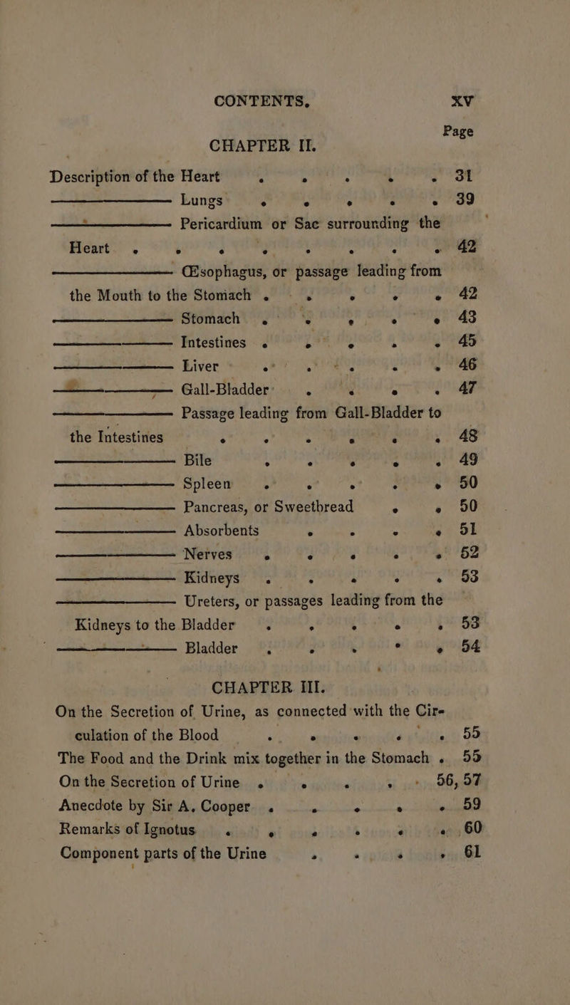 Page CHAPTER II. Description of the Heart . ° . : - ot Lungs ° ° > : - 3g - Pericardium or Sae surrounding the Heart . ° a Tery ° : ; ~ 42 ~ (Esophagus, or passage leading from the Mouth to the Stomach . ° . « 42 Stomach .° ’s ; oe 43 Intestines . pee vy ° - 4 ——— Liver 2 ae . - 46 — Gall-Biadder:»..), AR Sepa Passage leading from Gall-Bladder to the Intestines : 4 Pa al” : . 48 Bile ° . . ° - 49 Spleen . . ° : » 50 Pancreas, or Sweetbread Ms » 50 . Absorbents . . ° « 5S5l Nerves . ° ° ° « 52 Kidneys’ 5 . . - 53 Ureters, or passages leading from the Kidneys to the Bladder. : : ° » 3 ~ Bladder, Z . « 54 CHAPTER III. On the Secretion of Urine, as connected with the Cire culation of the Blood shines ‘ Heteltiect: So The Food and the Drink mix together in the Stomach . 55 Onthe Secretion of Urine . . - + 56,57 Anecdote by Sir A, Cooper . - ° ° - 59 Remarks of Ignotus . ai wows : oe!) (hey 60 Component parts of the Urine ° a opiate » 61