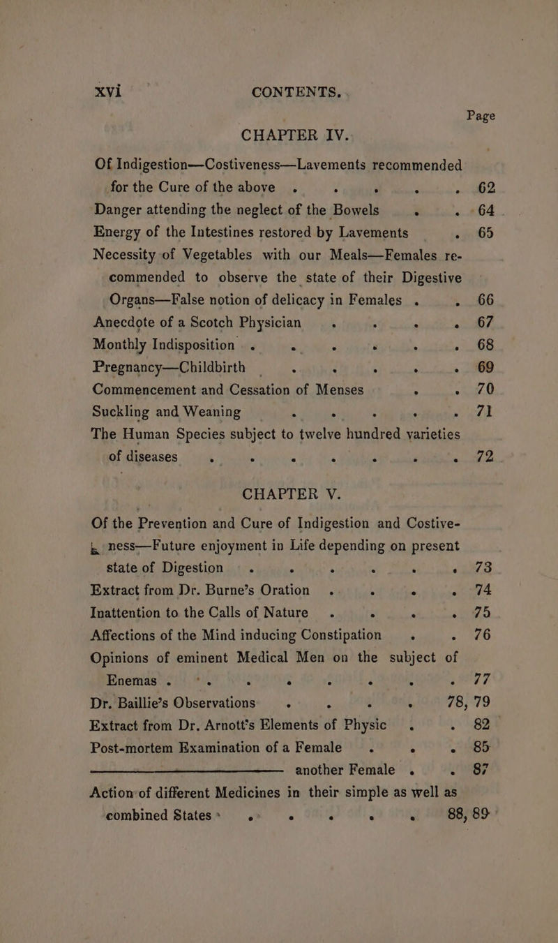 ap Mala CONTENTS. Page CHAPTER IV. Of Indigestion—Costiveness—Lavements recommended for the Cure of the above. ° . : «362 Danger attending the neglect of the Bowels . . 64 Energy of the Intestines restored by Lavements . 65 Necessity of Vegetables with our Meals—Females re- commended to observe the state of their Digestive Organs—False notion of delicacy in Females . . 66 Anecdote of a Scotch Physician. . : - 67 Monthly Indisposition . . Asal ca . ' 08 Pregnancy—Childbirth —.x - . - 69 Commencement and Cessation of Menses . » ZO Suckling and Weaning 4 : ; . Saree ( | The Human Species subject to twelve hundred varieties of diseases . . . . . . bowl ae CHAPTER V. Of the Prevention and Cure of Indigestion and Costive- ,, ness—Future enjoyment in Life depending on present state of Digestion . . : . . . 73 Extract from Dr. Burne’s Oration .. . ° . 74 Inattention to the Calls of Nature . . . - 75 Affections of the Mind inducing Constipation . ai a) Opinions of eminent Medical Men on the subject of Enemas. °. . . : . ‘ ea kf Dr. Baillie’s Observations . . : , 78, 79 Extract from Dr, Arnott*s Elements of Physic . 82 Post-mortem Examination of a Female. . - 8 another Female . .SF Actionvof different Medicines in their simple as well as combined States» . ° ° ° . 88, 89°