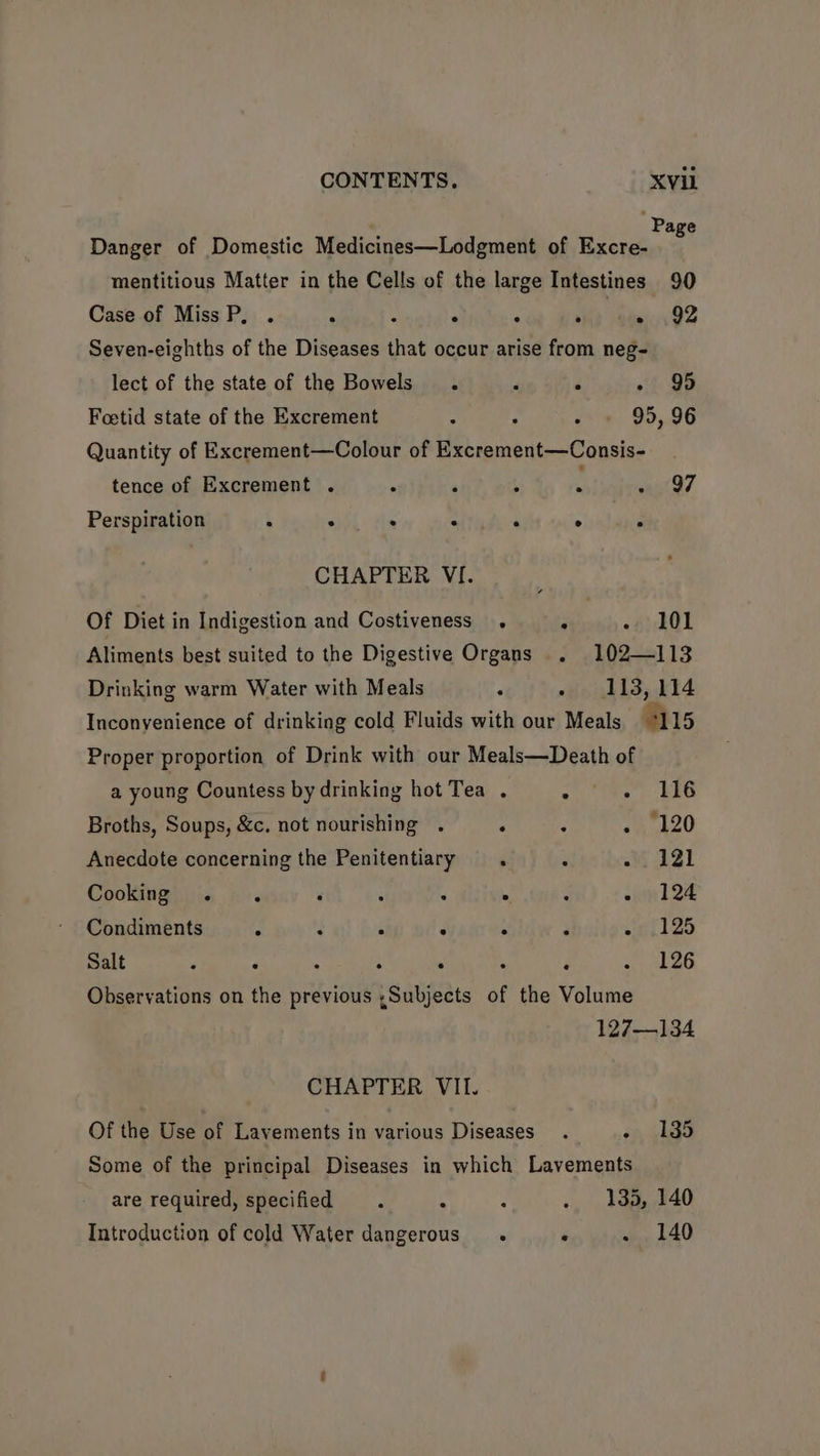 ‘Page Danger of Domestic Medicines—Lodgment of Excre- mentitious Matter in the Cells of the large Intestines 90 Case of MissP, . ; ; ° < ih ita 82 Seven-eighths of the Diseases that occur arise from neg- lect of the state of the Bowels’ , . +f 99 Foetid state of the Excrement : p F 95, 96 Quantity of Excrement—Colour of Excrement—Consis- tence of Excrement . : ‘ : M want 27 Perspiration it Z . = ‘ . r CHAPTER VI. Of Diet in Indigestion and Costiveness . . - 101 Aliments best suited to the Digestive Organs . 102—113 Drinking warm Water with Meals ‘ » 113,114 Inconyenience of drinking cold Fluids with our Meals *115 Proper proportion of Drink with our Meals—Death of a young Countess by drinking hot Tea . : - 116 Broths, Soups, &c. not nourishing . ‘ ‘ hk 20 Anecdote concerning the Penitentiary . . - 121 Cooking . . ‘ ; a . : sun 124 Condiments . : : . : . wll Zo Salt ’ . ; : . . ‘ . 126 Observations on the previous ;Subjects of the Volume 127—134 CHAPTER VII. Of the Use of Lavements in various Diseases. on Gago Some of the principal Diseases in which Lavements are required, specified 7 : ... » ae 40 Introduction of cold Water dangerous. ‘ . 140