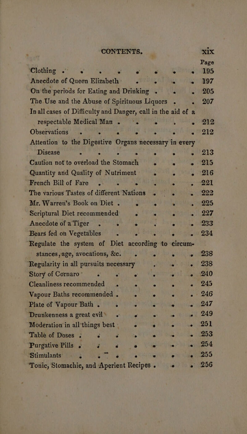 Clothing ° * ° ° e ° Anecdote of Queen Elizabeth r, * On the periods for Eating and Drinking . * °e “e@ s ] bad e respectable Medical Man ~ °. ° Observations . ° : ° ° Disease . . ° e e Caution not to overload the Stomach ° Quantity and Quality of Nutriment % French Bill of Fare’. - ° ‘ The various Tastes of different Nations . Mr. Warren’s Book on Diet . ‘ A Scriptural Diet recommended ° * Anecdote ofaTiger . ° ° . Bears fed on Vegetables ; . ° stances, age, avocations, &amp;c. 5 ° ‘Regularity in all pursuits necessary Story of Cornaro’ ° : HS Cleanliness recommended . ° ° Vapour Baths recommended . ° e Plate of Vapour Bath . ° ° ° ‘Drunkenness a great evil» . ° ° Moderation in all’things best . ° e Table of Doses : . e ° e Purgative Pills , é < ° ’ Stimulants a ir a ° ° ‘Tonic, Stomachiec, and Aperient Recipes . Py ‘ ° ° ° ° - ; %  * ° . . ° . e A circume 4 ° a ¢ . ° ; FA x * ° - > . ° Py “ * ° ° e e