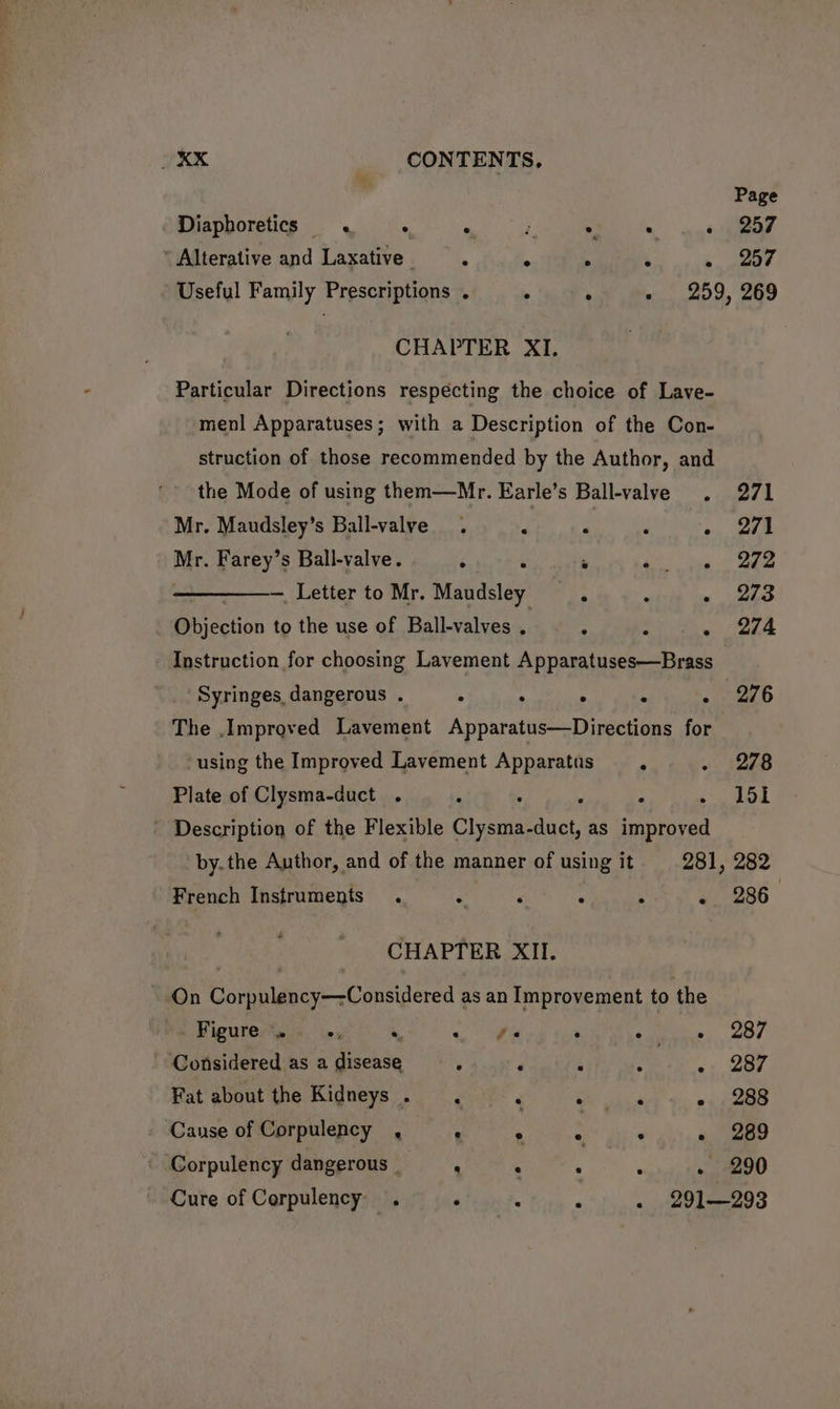 Diaphoretics « . mM 4 . . ‘ ’ Alterative and Laxative | § K 4 ‘ g Page 257 257 CHAPTER XI. Particular Directions respecting the choice of Lave- menl Apparatuses; with a Description of the Con- struction of those recommended by the Author, and the Mode of using them—Mr. Earle’s Ball-valve . Mr. Maudsley’s Ball-valye . ‘ : ‘ : Mr. Farey’s Ball-valve. 5 ‘ ¥ sir Be ——_. Letter to Mr. Maudsley 5 ‘ . Bbjcction to the use of Ball-valves . . : . Instruction for choosing Lavement Apparatuses—Brass Syringes, dangerous . 4 j ° 4 h The Improved Lavement Apparatus—Directions for using the Improved Lavement Apparatus F Plate of Clysma-duct . ° : . Description of the Flexible Ceram ncr as improved French Instruments . e ‘ . 4 é CHAPTER XII. ~ On Corpulency—-Considered as an Improvement to the Figure. «, , <a . ° . ‘Considered as a disease . 4 i ; . é Fat about the Kidneys. . . > erage . Cause of Corpulency , P . ‘ F Corpulency dangerous _ , : 4 , F 271 271 272 273 274 276 278 151 282 286 287 287 288 289