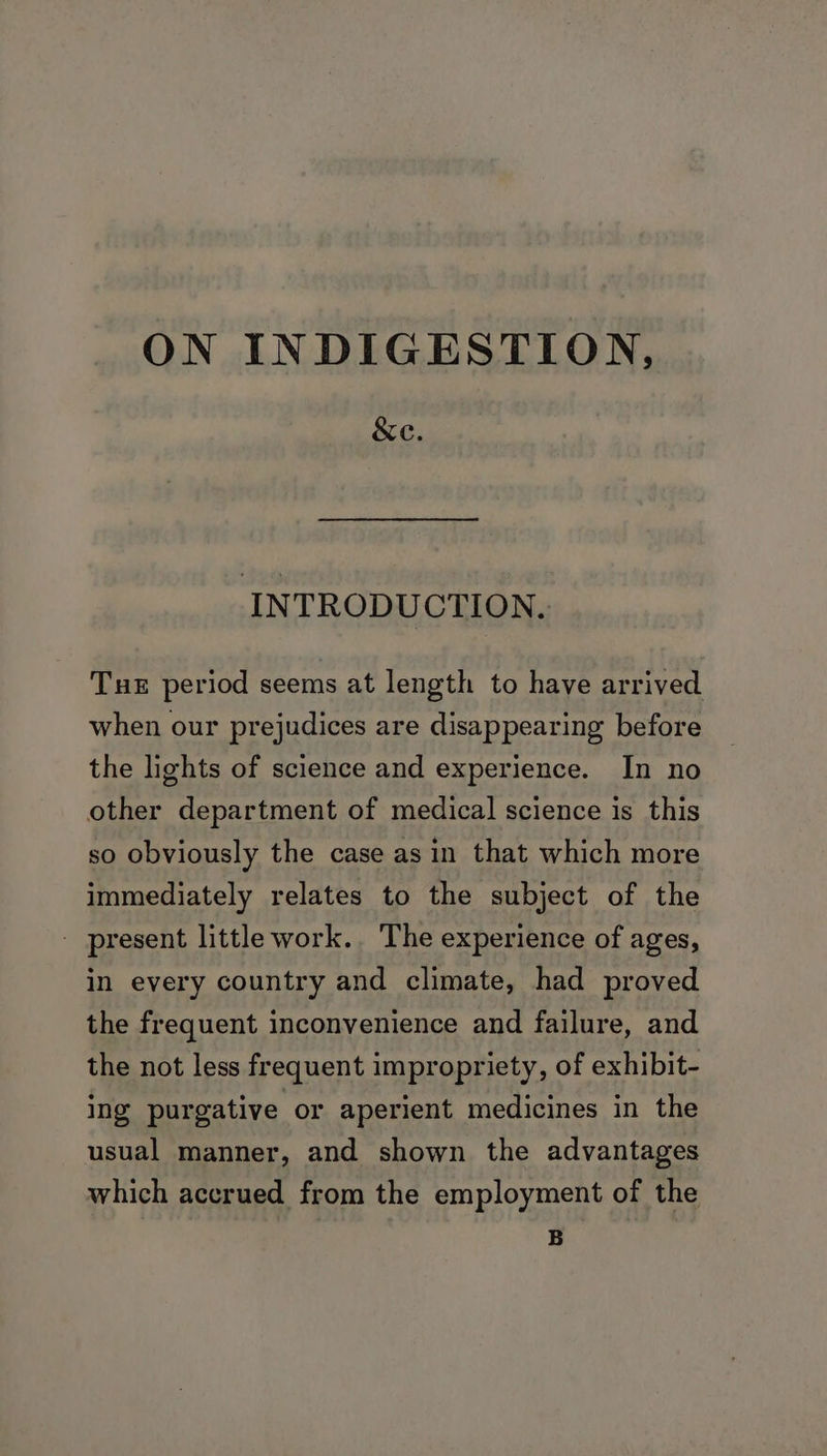 ON INDIGESTION, &amp;e. INTRODUCTION. Tue period seems at length to have arrived when our prejudices are disappearing before the lights of science and experience. In no other department of medical science is this so obviously the case as in that which more immediately relates to the subject of the - present little work.. The experience of ages, in every country and climate, had proved the frequent inconvenience and failure, and the not less frequent impropriety, of exhibit- ing purgative or aperient medicines in the usual manner, and shown the advantages which accrued from the employment of the B