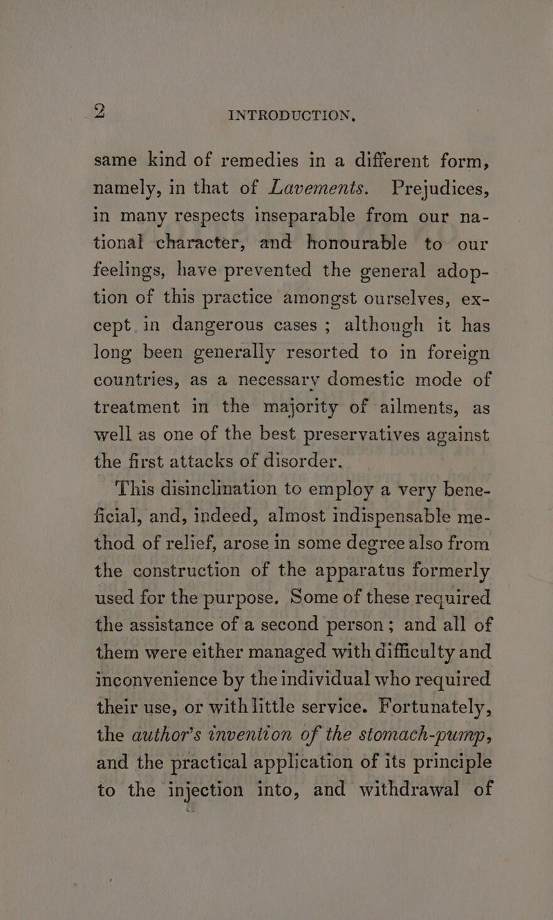 same kind of remedies in a different form, namely, in that of Lavements. Prejudices, in many respects inseparable from our na- tional character, and honourable to our feelings, have prevented the general adop- tion of this practice amongst ourselves, ex- cept in dangerous cases ; although it has long been generally resorted to in foreign countries, as a necessary domestic mode of treatment in the majority of ailments, as well as one of the best preservatives against the first attacks of disorder. This disinclination to employ a very bene- ficial, and, indeed, almost indispensable me- thod of relief, arose in some degree also from the construction of the apparatus formerly used for the purpose. Some of these required the assistance of a second person; and all of them were either managed with difficulty and inconvenience by the individual who required their use, or with little service. Fortunately, the author's inveniton of the stomach-pump, and the practical application of its principle to the injection into, and withdrawal of