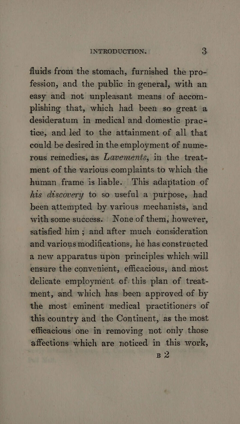 fluids from the stomach, furnished the pro- fession, and the public in general, with an easy and not unpleasant means of accom- plishing that, which had been so great a desideratum in medical and domestic prac- tice, and led to the attainment of all that could be desired in the employment of nume- rous remedies, as Lavemenis, in the treat- ment of the various complaints to which the human frame is liable. This adaptation of his discovery to so useful a purpose, had been attempted by various mechanists, and with some success. None of them, however, — satisfied him ; and after much consideration and various modifications, he has constructed a new apparatus upon principles which will ensure the convenient, efficacious, and most delicate employment. of: this plan of treat- ment, and which has been approved of by the most eminent medical practitioners of this country and the Continent, as the most efficacious one in removing not only those affections which are noticed in this work, B2