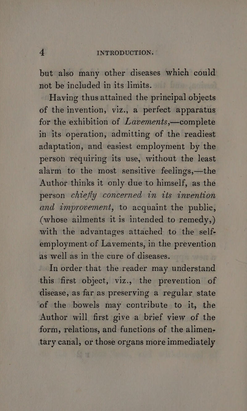 but also many other diseases which could not be included in its limits. Having thus attained the principal objects of the invention, viz., a perfect apparatus for the exhibition of Lavements,—complete in its operation, admitting of the readiest adaptation, and easiest employment by the person requiring its use, without the least alarm to the most sensitive feelings,—the Author thinks it only due to himself, as the person chiefly concerned in its invention and improvement, to acquaint the public, (whose ailments it is intended to remedy,) with the advantages attached to the self- employment of Lavements, in the prevention as well as in the cure of diseases. In order that the reader may understand this first object, viz., the prevention of ‘disease, as far as preserving a regular state of the bowels may contribute to it, the Author will first give a brief view of the form, relations, and functions of the alimen- tary canal, or those organs more immediately