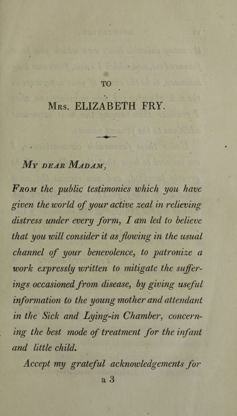 TO Mrs. ELIZABETH FRY. My pear Mapam, From the public testimonies which you have given the world of your active zeal in relieving distress under every form, I am led to believe that you will consider it as flowing in the usual channel of your benevolence, to patronize a work expressly written to mitigate the suffer- ings occasioned from disease, by giving useful | information to the young mother and attendant in the Sick and Lying-in Chamber, concern- ing the best mode of treatment for the infant and little child. — Accept my grateful acknowledgements for ad |