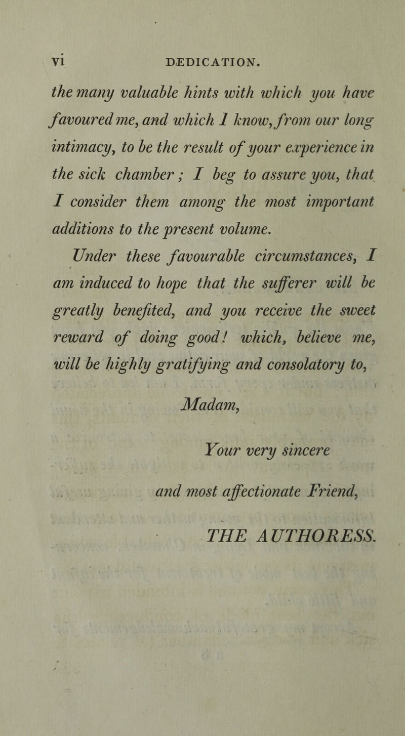 sal DEDICATION. the many valuable hints with which you have Savoured me, and which I know, from our long intimacy, to be the result of your experience in the sick chamber ; I beg to assure you, that I consider them among the most important additions to the present volume. Under these favourable circumstances, I am induced to hope that the sufferer will be greatly benefited, and you receive the sweet reward of doing good! which, believe me, will be highly gratifying and consolatory to, Madam, Your very sincere and most affectionate Friend, THE AUTHORESS.