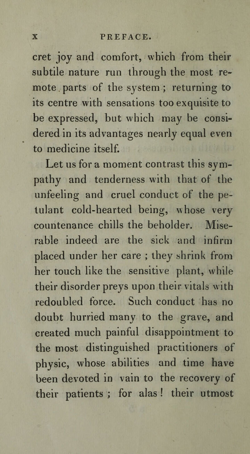 cret joy and comfort, which from their subtile nature run through the most re- mote. parts of the system; returning to its centre with sensations too exquisite to be expressed, but which may be consi- dered in its advantages nearly equal even to medicine itself. Let us fora moment contrast this sym- pathy and tenderness with that of the unfeeling and cruel conduct of the pe- tulant cold-hearted being, whose very countenance chills the beholder. Mise- rable indeed are the sick and infirm placed under her care ; they shrink from her touch like the sensitive plant, while their disorder preys upon their vitals with redoubled force. Such conduct has no doubt hurried many to the grave, and created much painful disappointment to the most distinguished practitioners of physic, whose abilities and time have been devoted in vain to the recovery of their patients; for alas! their utmost