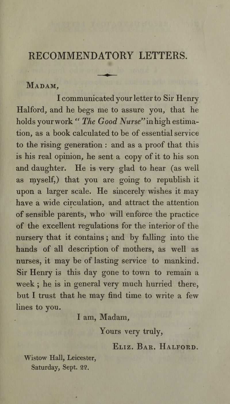 RECOMMENDATORY LETTERS. Mapam, I communicated your letter to Sir Henry Halford, and he begs me to assure you, that he holds your work “ The Good Nurse” inhigh estima- tion, as a book calculated to be of essential service to the rising generation : and as a proof that this is his real opinion, he sent a copy of it to his son and daughter. He is very glad to hear (as well as myself,) that you are going to republish it upon a larger scale. He sincerely wishes it may have a wide circulation, and attract the attention of sensible parents, who will enforce the practice of the excellent regulations for the interior of the nursery that it contains; and by falling into the hands of all description of mothers, as well as nurses, it may be of lasting service to mankind. Sir Henry is this day gone to town to remain a week ; he is in general very much hurried there, but I trust that he may find time to write a few lines to you. Tam, Madam, Yours very truly, Eviz. Bar. HALForRD. Wistow Hall, Leicester, Saturday, Sept. 22.